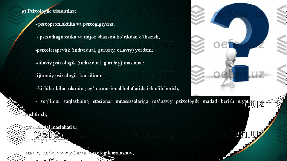 g) Psixologik xizmatlar:
- psixoprofilaktika va psixogigiyena;
  - psixodiagnostika va mijoz shaxsini ko’rikdan o’tkazish;
-psixoterapevtik (individual, guruxiy, oilaviy) yordam;
-oilaviy psixologik (individual, guruhiy) maslahat;
-ijtimoiy psixologik konsilium;
- kishilar bilan ularning og’ir emosional holatlarida ish olib borish;
-  sog’liqni  saqlashning  stasionar  muassasalariga  ma’naviy  psixologik  madad  berish  niyatida  tashriflar 
uyushtirish;
-  psixososial maslahatlar;
- psixologik patronaj;
- keskin, tushkun vaziyatlarda psixologik aralashuv;
- munosabatlar va xulq-atvorlarni korreksiyalash; 