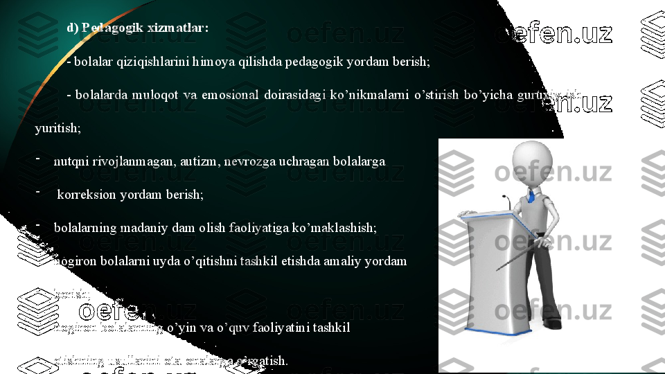 d) Pedagogik xizmatlar:
- bolalar qiziqishlarini himoya qilishda pedagogik yordam berish;
-  bolalarda  muloqot  va  emosional  doirasidagi  ko’nikmalarni  o’stirish  bo’yicha  guruxiy  ish 
yuritish;
-
nutqni rivojlanmagan, autizm, nevrozga uchragan bolalarga
-
  korreksion yordam berish;
-
bolalarning madaniy dam olish faoliyatiga ko’maklashish;
-
nogiron bolalarni uyda o’qitishni tashkil etishda amaliy yordam 
-
berish;
-
nogiron bolalarning o’yin va o’quv faoliyatini tashkil 
-
etishning usullarini ota-onalarga o’rgatish. 