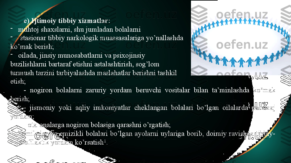 e) Ijtimoiy tibbiy xizmatlar: 
-
muhtoj shaxslarni, shu jumladan bolalarni
-
  stasionar tibbiy narkologik muassasalariga yo’nallashda 
ko’mak berish;
-
oilada, jinsiy munosabatlarni va psixojinsiy 
buzilishlarni bartaraf etishni astalashtirish, sog’lom 
turmush tarzini tarbiyalashda maslahatlar berishni tashkil
etish; 
-  nogiron  bolalarni  zaruriy  yordam  beruvchi  vositalar  bilan  ta’minlashda  ko’mak 
berish;
-  jismoniy  yoki  aqliy  imkoniyatlar  cheklangan  bolalari  bo’lgan  oilalarda  patronaj 
yordam;
- ota-onalarga nogiron bolasiga qarashni o’rgatish;
-
homilador  va  emizikli  bolalari  bo’lgan  ayolarni  uylariga  borib,  doimiy  ravishda  tibbiy-
profilaktik yordam ko’rsatish 1
. 