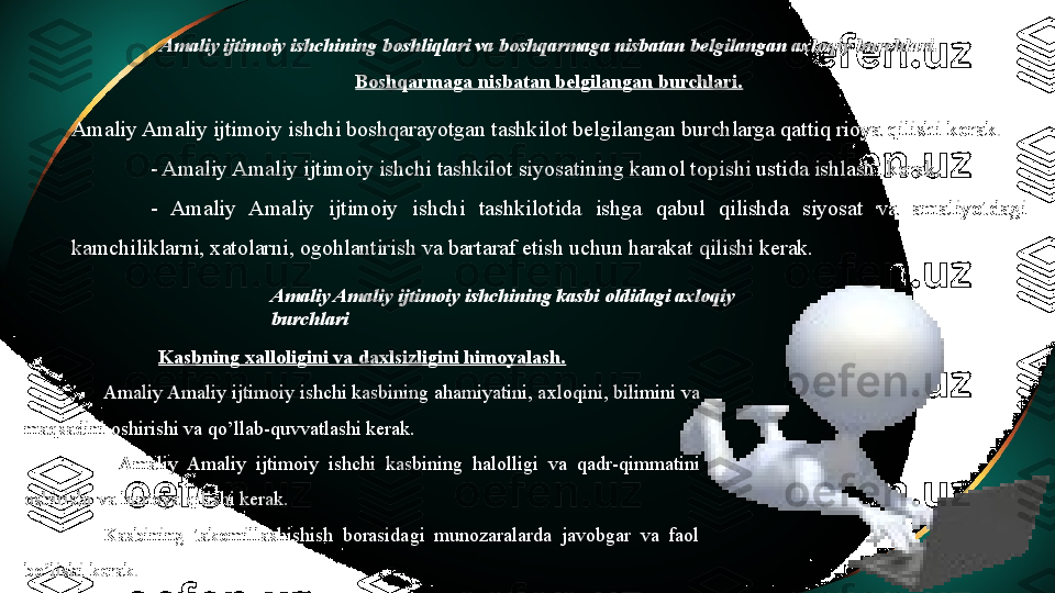 Amaliy ijtimoiy  ishchining boshliqlari va boshqarmaga nisbatan belgilangan axloqiy burchlari.
Boshqarmaga nisbatan belgilangan burchlari.
Amaliy Amaliy ijtimoiy  ishchi boshqarayotgan tashkilot belgilangan burchlarga qattiq rioya qilishi kerak. 
-  Amaliy Amaliy ijtimoiy  ishchi tashkilot siyosatining kamol topishi ustida ishlashi kerak. 
-   Amaliy  Amaliy  ijtimoiy   ishchi  tashkilotida  ishga  qabul  qilishda  siyosat  va  amaliyotdagi 
kamchiliklarni, xatolarni, ogohlantirish va bartaraf etish uchun harakat qilishi kerak. 
Amaliy Amaliy ijtimoiy  ishchining kasbi oldidagi axloqiy 
burchlari
Kasbning xalloligini va daxlsizligini himoyalash.
Amaliy Amaliy ijtimoiy  ishchi kasbining ahamiyatini, axloqini, bilimini va 
maqsadini oshirishi va qo’llab-quvvatlashi kerak. 
-   Amaliy  Amaliy  ijtimoiy   ishchi  kasbining  halolligi  va  qadr-qimmatini 
oshirishi va himoya qilishi kerak. 
Kasbining  takomillashishish  borasidagi  munozaralarda  javobgar  va  faol 
bo’lishi kerak.  