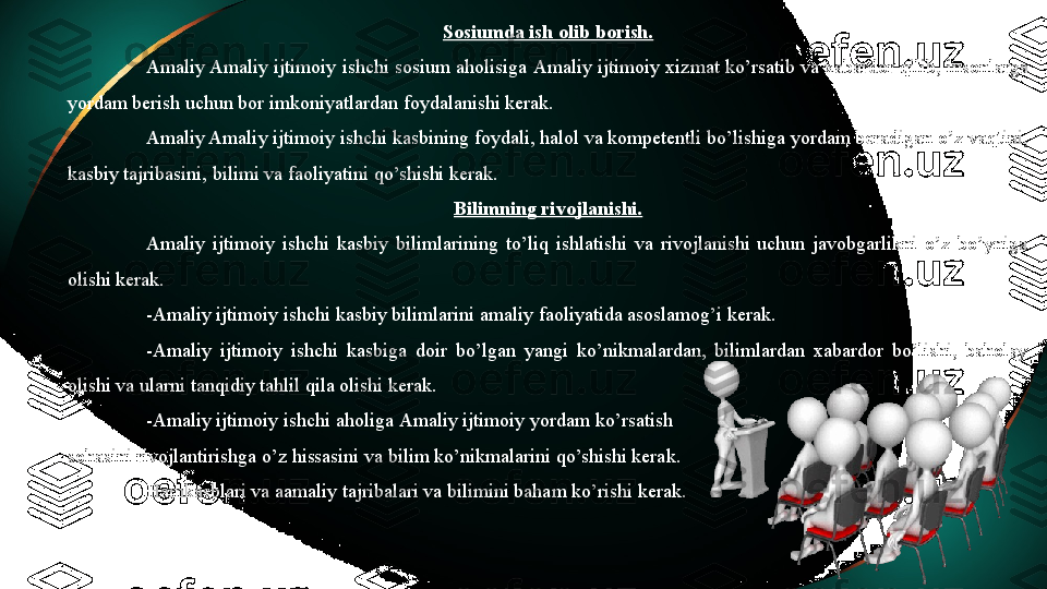 Sosiumda ish olib borish.
Amaliy Amaliy ijtimoiy  ishchi sosium aholisiga  Amaliy ijtimoiy  xizmat ko’rsatib va xabardor qilib, insonlarga 
yordam berish uchun bor imkoniyatlardan foydalanishi kerak. 
Amaliy Amaliy ijtimoiy  ishchi kasbining foydali, halol va kompetentli bo’lishiga yordam beradigan o’z vaqtini, 
kasbiy tajribasini, bilimi va faoliyatini qo’shishi kerak. 
Bilimning rivojlanishi.
Amaliy  ijtimoiy   ishchi  kasbiy  bilimlarining  to’liq  ishlatishi  va  rivojlanishi  uchun  javobgarlikni  o’z  bo’yniga 
olishi kerak. 
- Amaliy ijtimoiy  ishchi kasbiy bilimlarini amaliy faoliyatida asoslamog’i kerak. 
- Amaliy  ijtimoiy   ishchi  kasbiga  doir  bo’lgan  yangi  ko’nikmalardan,  bilimlardan  xabardor  bo’lishi,  baholay 
olishi va ularni tanqidiy tahlil qila olishi kerak. 
- Amaliy ijtimoiy  ishchi aholiga  Amaliy ijtimoiy  yordam ko’rsatish 
sohasini rivojlantirishga o’z hissasini va bilim ko’nikmalarini qo’shishi kerak. 
Hamkasblari va aamaliy tajribalari va bilimini baham ko’rishi kerak. 