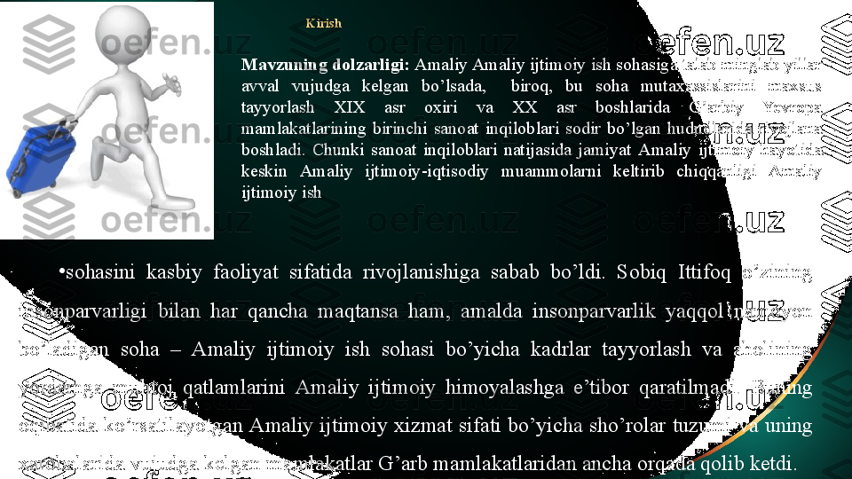 Kirish
•
sohasini  kasbiy  faoliyat  sifatida  rivojlanishiga  sabab  bo’ldi.  Sobiq  Ittifoq  o’zining 
insonparvarligi  bilan  har  qancha  maqtansa  ham,  amalda  insonparvarlik  yaqqol  namoyon 
bo’ladigan  soha  –  Amaliy  ijtimoiy   ish  sohasi  bo’yicha  kadrlar  tayyorlash  va  aholining 
yordamga  muhtoj  qatlamlarini  Amaliy  ijtimoiy   himoyalashga  e’tibor  qaratilmadi.  Buning 
oqibatida  ko’rsatilayotgan  Amaliy  ijtimoiy   xizmat  sifati bo’yicha  sho’rolar  tuzumi  va uning 
xarobalarida vujudga kelgan mamlakatlar G’arb mamlakatlaridan ancha orqada qolib ketdi. Mavzuning dolzarligi:  Amaliy Amaliy ijtimoiy  ish sohasiga talab minglab yillar 
avval  vujudga  kelgan  bo’lsada,    biroq,  bu  soha  mutaxassislarini  maxsus 
tayyorlash  XIX  asr  oxiri  va  XX  asr  boshlarida  G’arbiy  Yevropa 
mamlakatlarining  birinchi  sanoat  inqiloblari  sodir  bo’lgan  hududlarida  rivojlana 
boshladi.  Chunki  sanoat  inqiloblari  natijasida  jamiyat  Amaliy  ijtimoiy   hayotida 
keskin  Amaliy  ijtimoiy -iqtisodiy  muammolarni  keltirib  chiqqanligi  Amaliy 
ijtimoiy  ish  