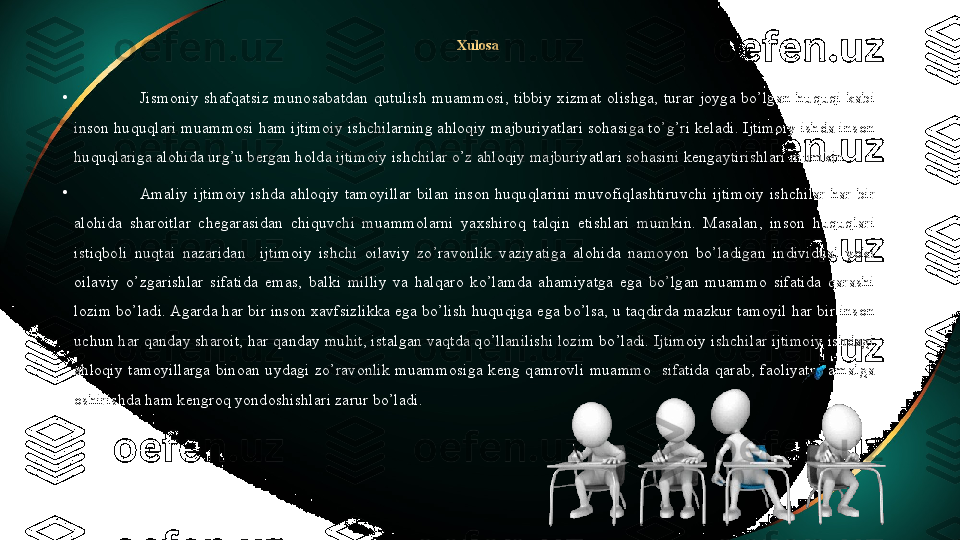 Xulosa 
•
Jismoniy  shafqatsiz  munosabatdan  qutulish  muammosi,  tibbiy  xizmat  olishga,  turar  joyga  bo’lgan  huquqi  kabi 
inson huquqlari muammosi ham ijtimoiy ishchilarning ahloqiy majburiyatlari sohasiga to’g’ri keladi. Ijtimoiy ishda inson 
huquqlariga alohida urg’u bergan holda ijtimoiy ishchilar o’z ahloqiy majburiyatlari sohasini kengaytirishlari mumkin. 
•
Amaliy  i jtimoiy  ishda  ahloqiy  tamoyillar  bilan  inson  huquqlarini  muvofiqlashtiruvchi  ijtimoiy  ishchilar  har  bir 
alohida  sharoitlar  chegarasidan  chiquvchi  muammolarni  yaxshiroq  talqin  etishlari  mumkin.  Masalan,  inson  huquqlari 
istiqboli  nuqtai  nazaridan    ijtimoiy  ishchi  oilaviy  zo’ravonlik  vaziyatiga  alohida  namoyon  bo’ladigan  individual  yoki 
oilaviy  o’zgarishlar  sifatida  emas,  balki  milliy  va  halqaro  ko’lamda  ahamiyatga  ega  bo’lgan  muammo  sifatida  qarashi 
lozim bo’ladi. Agarda har bir inson xavfsizlikka ega bo’lish huquqiga ega bo’lsa, u taqdirda mazkur tamoyil har bir inson 
uchun har qanday sharoit, har qanday muhit, istalgan vaqtda qo’llanilishi lozim bo’ladi. Ijtimoiy ishchilar ijtimoiy ishdagi 
ahloqiy  tamoyillarga  binoan  uydagi  zo’ravonlik  muammosiga  keng  qamrovli  muammo    sifatida  qarab,  faoliyatni  amalga 
oshirishda ham kengroq yondoshishlari zarur bo’ladi.     