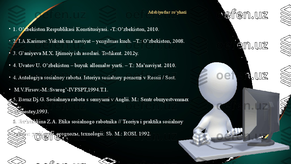 A dabiyotlar  ro’yhati
•
1. O’zbekiston Respublikasi Konstitusiyasi. -T.:O’zbekiston, 2010.  
•
2. I.A.Karimov. Yuksak ma’naviyat – yengilmas kuch. –T.: O’zbekiston, 2008.
•
3. G’aniyeva M.X. Ijtimoiy ish asoslari. Toshkent. 2012y.
•
4. Uvatov U. O’zbekiston – buyuk allomalar yurti. – T.: Ma’naviyat. 2010. 
•
4. Antologiya sosialnoy rabotы. Istoriya sosialnoy pomoщi v Rossii / Sost.
•
  M.V.Firsov.-M.:Svarog’-IVFSPT,1994.T.1.
5. Barnz Dj.G. Sosialnaya rabota s semyami v Anglii. M.: Sentr obщyestvennыx
•
  sennostey,1993.
6. Berbeshkina Z.A. Etika sosialnogo rabotnika // Teoriya i praktika sosialnoy
•
  rabotы: problemы, prognozы, texnologii: Sb. M.: RGSI. 1992. 