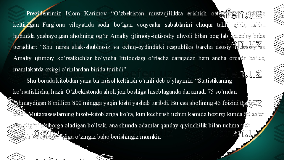 Prezidentimiz  Islom  Karimov  “O’zbekiston  mustaqillikka  erishish  ostonasida”  kitobida 
keltirilgan  Farg’ona  viloyatida  sodir  bo’lgan  voqyealar  sabablarini  chuqur  tahlil  qilib,  ushbu 
hududda  yashayotgan  aholining  og’ir  Amaliy  ijtimoiy -iqtisodiy  ahvoli  bilan  bog’lab  shunday  baho 
beradilar:  “Shu  narsa  shak-shubhasiz  va  ochiq-oydindirki  respublika  barcha  asosiy  iqtisodiy  va 
Amaliy  ijtimoiy   ko’rsatkichlar  bo’yicha  Ittifoqdagi  o’rtacha  darajadan  ham  ancha  orqada  bo’lib, 
mamlakatda oxirgi o’rinlardan birida turibdi”.
Shu borada kitobdan yana bir misol keltirish o’rinli deb o’ylaymiz: “Statistikaning 
ko’rsatishicha, hozir O’zbekistonda aholi jon boshiga hisoblaganda daromadi 75 so’mdan 
oshmaydigan 8 million 800 mingga yaqin kishi yashab turibdi. Bu esa aholining 45 foizini tashkil 
etadi. Mutaxassislarning hisob-kitoblariga ko’ra, kun kechirish uchun kamida hozirgi kunda 85 so’m 
zarurligini e’tiborga oladigan bo’lsak, ana shunda odamlar qanday qiyinchilik bilan uchma-uch 
yashab kelayotganligiga o’zingiz baho berishingiz mumkin 