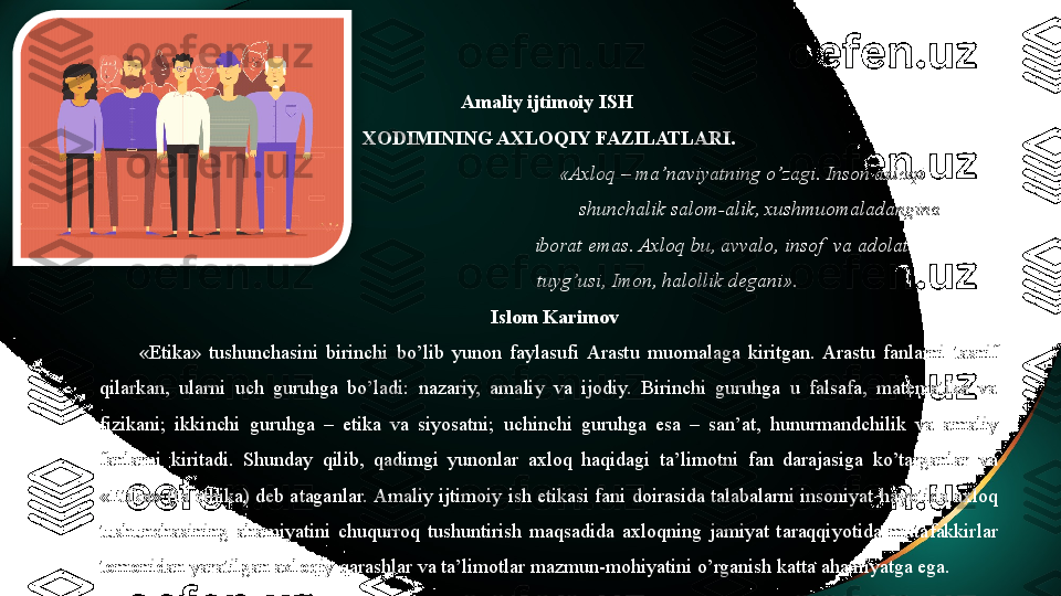 Amaliy ijtimoiy  ISH 
XODIMINING AXLOQIY FAZILATLARI.
       «Axloq – ma’naviyatning o’zagi. Inson axloqi 
           shunchalik salom-alik, xushmuomaladangina 
  iborat emas. Axloq bu, avvalo, insof  va adolat                  
tuyg’usi, Imon, halollik degani».
                                                            Islom Karimov
«Etika»  tushunchasini  birinchi  bo’lib  yunon  faylasufi  Arastu  muomalaga  kiritgan.  Arastu  fanlarni  tasnif 
qilarkan,  ularni  uch  guruhga  bo’ladi:  nazariy,  amaliy  va  ijodiy.  Birinchi  guruhga  u  falsafa,  matematika  va 
fizikani;  ikkinchi  guruhga  –  etika  va  siyosatni;  uchinchi  guruhga  esa  –  san’at,  hunurmandchilik  va  amaliy 
fanlarni  kiritadi.  Shunday  qilib,  qadimgi  yunonlar  axloq  haqidagi  ta’limotni  fan  darajasiga  ko’targanlar  va 
«Etika» (ta ethika) deb ataganlar.  Amaliy ijtimoiy  ish etikasi fani doirasida talabalarni insoniyat hayotida axloq 
tushunchasining  ahamiyatini  chuqurroq  tushuntirish  maqsadida  axloqning  jamiyat  taraqqiyotida  mutafakkirlar 
tomonidan yaratilgan axloqiy qarashlar va ta’limotlar mazmun-mohiyatini o’rganish katta ahamiyatga ega.   