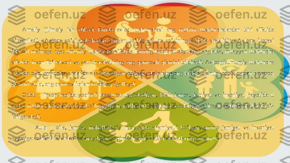 Amaliy  ijtimoiy   ish  etikasi  fanida  axloq  tushunchasi  eng  muhim  tushunchalardan  biri  sifatida 
o’rganiladi.  «Axloq»  so’zi  arabchadan  olingan  bo’lib,  «hulq»  so’zining  ko’plik  shaklidir.  «Axloq»  iborasi 
ikki  xil  ma’noga  ega:  umumiy  tushuncha  sifatida  fanning  tadqiqot  obyektini  anglatsa,  muayyan  tushuncha 
sifatida  inson  fe’l-atvori  va  xatti-harakatining  eng  qamrovli  qismini  bildiradi. Axloqni  umumiy  tushuncha 
sifatida  olib,  uni  doira  shaklida  aks  ettiradigan  bo’lsak,  doiraning  eng  kichik  qismini  odob,  undan  kattaroq 
qismini xulq, eng qamrovli qismini axloq egallaydi.
Odob  –  inson  haqida  yoqimli  taassurot  uyg’otadigan,  lekin  jamoa,  jamiyat  va  insoniyat  hayotida  u 
qadar  muhim  ahamiyatga  ega  bo’lmaydigan,  milliy  urf-odatlarga  asoslangan  chiroyli  xatti-harakatlarni  o’z 
ichiga oladi.
  Xulq  –  oila,  jamoa,  mahalla-ko’y  miqyosida  ahamiyatli  bo’lgan,  ammo  jamiyat  va  insoniyat 
hayotiga sezilarli ta’sir ko’rsatmaydigan yoqimli insoniy xatti-harakatlarning majmui.  