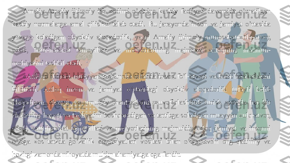     Birinchi bob " Amaliy ijtimoiy  ishning axloqiy tamoyillari va axloqiy 
tamoyillari" deb nomlanadi, bu bobda  Amaliy ijtimoiy  munosabatlar 
o'zgargan sari doimiy ravishda rivojlanib, takomillashib boradigan 
kasbiy standartlar ko'rib chiqiladi. Dunyoning ushbu yangi qiyofasida 
esa  Amaliy ijtimoiy  ishchilar uchun tabiat va ularning atrofidagi 
odamlarni hurmat qila olishi har qachongidan ham muhimroqdir - bu 
Amaliy ijtimoiy  xodimning kasbiy etikasining asosiy fazilatidir.Amaliy  Amaliy  ijtimoiy   ish  xodimi  o’zining  kasbiy  faoliyati  davomida  o’rnatilgan 
kasbiy  normalarga  amal  qilishni  talab  etadi.  Bu  jarayonda  inson  va  jamiyat  o’rtasida 
yuzaga  keladigan  obyektiv  aloqadorlik,  ya’ni  Amaliy  ijtimoiy   munosabat-xulq-atvor, 
odob,  hatti-harakat  tamoyillari  va  me’yorlarining  majmuasi  axloqning  mazmun-
mohiyatini tashkil etadi. 
«Axloq»  iborasi  muayyan  tushuncha  sifatida  inson  fe’l-atvori  va  hatti-harakatlarini 
bildiradi.  Axloq  inson  va  jamiyat  o’rtasidagi  obyektiv  aloqadorlik  tufayli  kelib 
chiqadigan,  shaxsiy  va  umumiy  manfaatlarni  muvofiqlashtirib  turish  asosida  har  bir 
shaxsning hayoti va faoliyatini boshqaradigan va tartibga soladigan muayyan xulq-atvor, 
odob,  xatti-harakat  tamoyillari  va  me’yorlarining  majmuidir.Axloq  jamiyat  va  insonni 
o’ziga  xos  tarzda  go’zallik  qonuniyatlari  vositasi  bilan  o’rganuvchi  eng  qadimiy  va 
hozirgi zamonda nihoyatda muhim ahamiyatga ega fandir.   