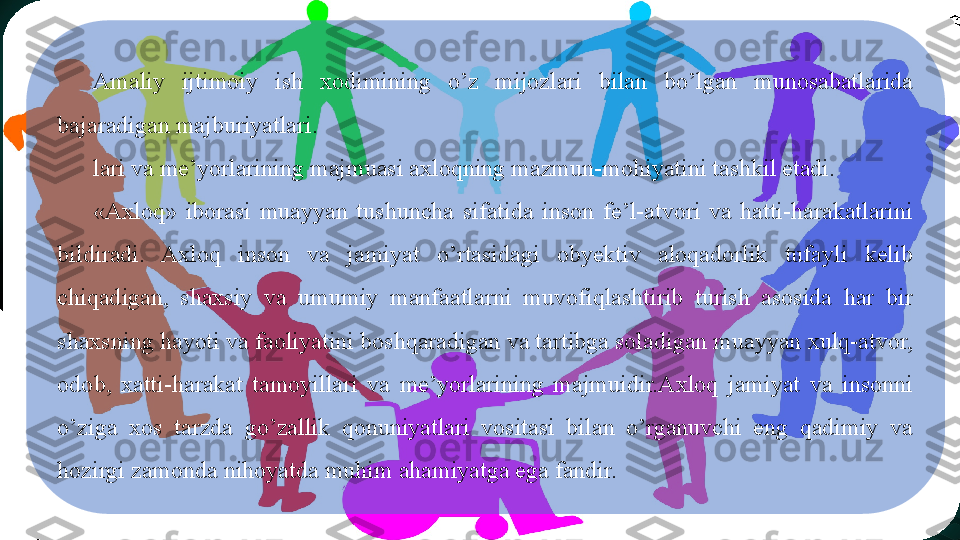 Amaliy  ijtimoiy   ish  xodimining  o’z  mijozlari  bilan  bo’lgan  munosabatlarida 
bajaradigan majburiyatlari.
lari va me’yorlarining majmuasi axloqning mazmun-mohiyatini tashkil etadi. 
«Axloq»  iborasi  muayyan  tushuncha  sifatida  inson  fe’l-atvori  va  hatti-harakatlarini 
bildiradi.  Axloq  inson  va  jamiyat  o’rtasidagi  obyektiv  aloqadorlik  tufayli  kelib 
chiqadigan,  shaxsiy  va  umumiy  manfaatlarni  muvofiqlashtirib  turish  asosida  har  bir 
shaxsning hayoti va faoliyatini boshqaradigan va tartibga soladigan muayyan xulq-atvor, 
odob,  xatti-harakat  tamoyillari  va  me’yorlarining  majmuidir.Axloq  jamiyat  va  insonni 
o’ziga  xos  tarzda  go’zallik  qonuniyatlari  vositasi  bilan  o’rganuvchi  eng  qadimiy  va 
hozirgi zamonda nihoyatda muhim ahamiyatga ega fandir.   