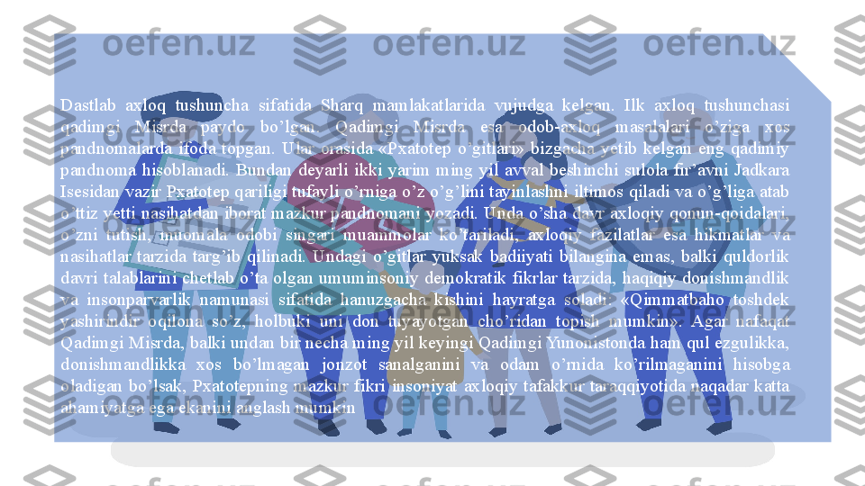 Dastlab  axloq  tushuncha  sifatida  Sharq  mamlakatlarida  vujudga  kelgan.  Ilk  axloq  tushunchasi 
qadimgi  Misrda  paydo  bo’lgan.  Qadimgi  Misrda  esa  odob-axloq  masalalari  o’ziga  xos 
pandnomalarda  ifoda  topgan.  Ular  orasida  «Pxatotep  o’gitlari»  bizgacha  yetib  kelgan  eng  qadimiy 
pandnoma  hisoblanadi.  Bundan  deyarli  ikki  yarim  ming  yil  avval  beshinchi  sulola  fir’avni  Jadkara 
Isesidan vazir Pxatotep qariligi tufayli o’rniga o’z o’g’lini tayinlashni iltimos qiladi va o’g’liga atab 
o’ttiz yetti  nasihatdan iborat mazkur pandnomani yozadi.  Unda  o’sha  davr  axloqiy qonun-qoidalari, 
o’zni  tutish,  muomala  odobi  singari  muammolar  ko’tariladi,  axloqiy  fazilatlar  esa  hikmatlar  va 
nasihatlar  tarzida  targ’ib  qilinadi.  Undagi  o’gitlar  yuksak  badiiyati  bilangina  emas,  balki  quldorlik 
davri  talablarini  chetlab  o’ta  olgan  umuminsoniy  demokratik  fikrlar  tarzida,  haqiqiy  donishmandlik 
va  insonparvarlik  namunasi  sifatida  hanuzgacha  kishini  hayratga  soladi:  «Qimmatbaho  toshdek 
yashirindir  oqilona  so’z,  holbuki  uni  don  tuyayotgan  cho’ridan  topish  mumkin».  Agar  nafaqat 
Qadimgi Misrda, balki undan bir necha ming yil keyingi Qadimgi Yunonistonda ham qul ezgulikka, 
donishmandlikka  xos  bo’lmagan  jonzot  sanalganini  va  odam  o’rnida  ko’rilmaganini  hisobga 
oladigan  bo’lsak,  Pxatotepning  mazkur  fikri  insoniyat  axloqiy  tafakkur  taraqqiyotida  naqadar  katta 
ahamiyatga ega ekanini anglash mumkin  