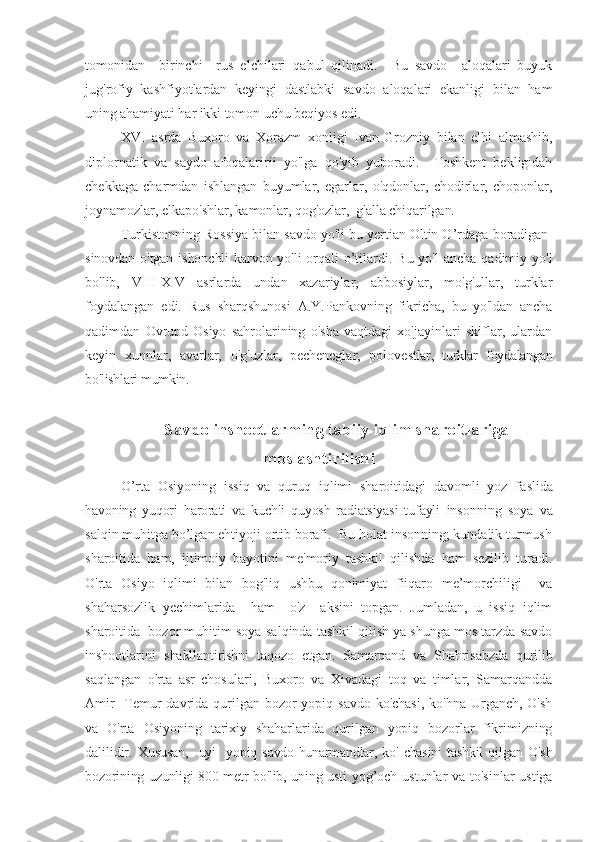 tomonidan     birinchi     rus   elchilari   qabul   qilinadi.     Bu   savdo     aloqalari   buyuk
jug'rofiy   kashfiyotlardan   keyingi   dastlabki   savdo   aloqalari   ekanligi   bilan   ham
uning ahamiyati har ikki tomon uchu beqiyos edi.
XVI   asrda   Buxoro   va   Xorazm   xonligi   Ivan
  Grozniy   bilan   elhi   almashib,
diplornatik   va   saydo   afoqalaririi   yo'lga   qo'yib   yuboradi.     Toshkent   bekligidah
chekkaga   charmdan   ishlangan   buyumlar,   egarlar,   o'qdonlar,   chodirlar,   choponlar,
joynamozlar,  elkapo'shlar, kamonlar, qog'ozlar,  g'alla chiqarilgan.
Turkistonning Rossiya bilan savdo yo'li bu yertian Oltin O’rdaga  boradigan-
sinovdan o'tgan ishonchli  karvon yo'li  orqali   o’tilardi. Bu yo'l  ancha  qadimiy yo'l
bo'lib,   VIII-XIV   asrlarda   undan   xazariylar,   abbosiylar,   mo'g'ullar,   turklar
foydalangan   edi.   Rus   sharqshunosi   A.Y.Pankovning  
fikricha,   bu   yo'ldan   ancha
qadimdan   Ovrupd-Osiyo   sahrolarining   o'sha   vaqtdagi   xo'jayinlari   skiflar,   ulardan
keyin   xunnlar,   avarlar,   o'g'uzlar,   pecheneglar,   polove stlar,   turklar   foydalangan
bo'lishlari mumkin.
Savdo inshootlarming tabiiy iqlim sharoitlariga
moslashtirilishi
O’rta   Osiyoning   issiq   va   quruq   iqlimi   sharoitidagi   davomli   yoz   fa slida
havoning   yuqori   harorati   va   kuchli   quyosh   radiatsiyasi   tufayli   insonning   soya   va
salqin muhitga bo’lgan ehtiyoji ortib borafi.  Bu holat insonning; kundalik turmush
sharoitida   ham,   ijtimoiy   bayotini   me'moriy   tashkil   qilishda   ham   sezilib   turadi.
O'rta   Osiyo   iqlimi   bilan   bog'liq   ushbu   qonimiyat   fiiqaro   me’morchiligi     va
shaharsozlik   yechimlarida     ham     o'z     aksini   topgan.   Jumladan,   u   issiq   iqlim
sharoitida  bozor muhitim soya-salqinda tashkil qilish ya shunga mos tarzda savdo
inshootlarini   shakllantirishni   taqozo   etgan.   Samarqand   va   Shahrisabzda   qurilib
saqlangan   o'rta   asr   chosulari,   Buxoro   va   Xivadagi   toq   va   timlar,   Samarqandda
Amir    Temur  davrida qurilgan bozor  yopiq savdo ko'chasi,  ko'hna Urganch, O'sh
va   O'rta   Osiyoning   tarixiy   shaharlarida   qurilgan   yopiq   bozorlar   fikrimizning
dalilidir.   Xususan,     uyi     yopiq  savdo-hunarmandlar,   ko'  chasini   tashkil   qil gan   O'sh
bozorining uzunligi 800 metr bo'lib, uning usti   yog’och ustunlar va to'sinlar  ustiga 