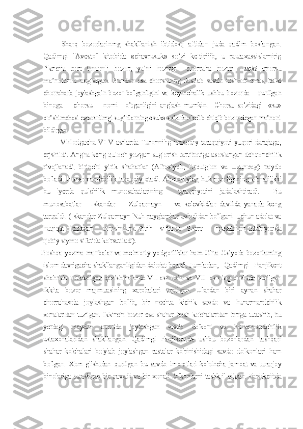  
Sharq   bozorlarinmg   shakllanish   ibtidostj   aftidan   juda   qadim   boslangan.
Qadimgi   ''Avesto"   kitobida   «chavrusuk»   so’zi   keItiriiib,   u   rautaxassislamirig
fikriciia   to'rt   tomonli   bozor,   ya’ni   hozirgi     chorraha   bozori     uoki   criorsu
ma’nolaniu.   anglatgan.   Bundan   esa   chorsiunng   dastlab   savdo   inshooti emas, balki
chorrahada joylashgain bozor bo'lganligini va   keyinchalik   ushbu   bozorda       qurilgan
binoga       chorsu       nomi     o’t ganligini   anglash   mumkin.     Chorsu   so’zidagi     «su»
qo’shimchasi esa qadimgi sug’dlarning «suk» so’zidan kelib chiqib bozor degan ma’noni
bildirgan.
Mlilodgacha VI-V asrlarda Turonnihg iqtisodiy taraqqiyoti  yuqori  darajaga,
erjshildi. Angha keng quloch yozgan sug'orish tartibo tiga asoslangan dehqonchilik
rivojlanadi
,   birinchi   yirik   sh aharlar   (Afrosiyob,   Erquig'on   va   Uzunqag)   paydo
bo'ladi. Hunarmandcbilik taraqqiy etadi. Ahmoniylag hukmronligining   o’rnatilishi
bu   lyerda   qulchilik   munosabatlarining   -   taraqqiyotini   jadalashtiradi.     Bu
munosabatlar       Iskandar         Zulqarnayn         va   selevkidlar   davfida   yanada   keng
tarqaldi. (Iskandar Zulqarnayn  Nuh payg'ambar avlodidan bo’lgani  uchun adolat va
haqiqat  o’rnat gan       donishmand   fotih       sifatida     Sharq       -   musulmon   adabiyotida
ijobiy siymo sifatida ko'rsatiladi). 
Boshqa yozma manbalar va me'moriy yodgorliklar ham O'rta   Osiyoda bozorlaming
islom davrigacha shakllanganligidan daioiat   beradi. Jumladan,   Qadimgi   Panjikent
shahrida o'itkazilgan   qazishmalarda VII asr oxiri va VIII asrning boshida qurilgan
ikkita   bozor   majmuasining   xarobalari   topilgan.   Ulardan   biri   aynan   shahar
chorrahasida   joylashgan   bo'lib,   bir   nechta   kichik   savdo   va   hunarmandchilik
xonalaridan tuzilgan. Ikkinchi bozor esa shahar   bosh ko'chalaridan biriga tutashib, bu
yerdagi   maydon   atrotida   joylashgan   savdo   do'koni   va   hunarmandchilik
ustaxonalaridan   shakllangan.   Qadimgi   Panjikentda   ushbu   bozorlardan   'tashqari
shahar   ko'chalari   bo'ylab   joylashgan   rastalar   ko'rinishidagi   savdo   do'konlari   ham
bo'lgan.   Xom   g'ishtdan   qurilgan   bu   savdo   imoratlari   ko'pincha   jamoat   va   turarjoy
binolariga tutashgan bir   qavatli va bir xonali do'konlarni   tashk.il   qilgan. Panjikeiitda 