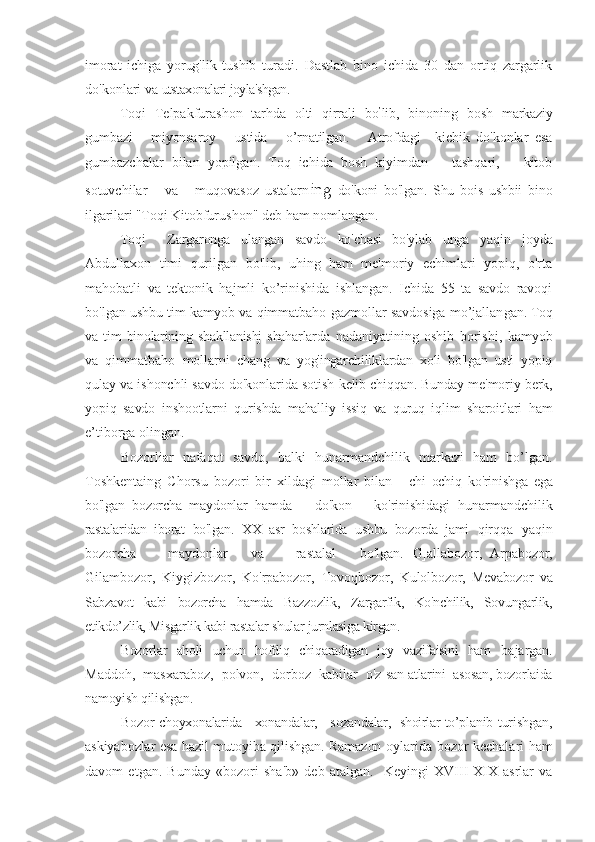 imorat   ichiga   yorug'lik   tushib   turadi.   Dastlab   bino   ichida   30   dan   ortiq   zargarlik
do'konlari va  utstaxonalari joyla'shgan.
Toqi   Telpakfurashon   tarhda   olti   qirrali   bo ’
lib,   binoning   bosh   markaziy
gumbazi       miyonsaroy       ustida       o’rnatilgan.       Atrofdagi     kichik   do'konlar   esa
gumbazchalar   bilan   yopilgan.   Toq   ichida   bosh   kiyimdan       tashqari,       kitob
sotuvchilar       va       muqovasoz   ustalarn ing   do'koni   bo'lgan.   Shu   bois   ushbii   bino
ilgarilari "Toqi  Kitobfurushon" deb ham nomlangan. 
Toqi     Zargaronga   ulangan   savdo   ko'chasi   bo'ylab   unga   yaqin   joyda
Abdullaxon   timi   qurilgan   bo'lib,   uhing   ham   me'moriy   echimlari   yopiq,   o'rta
mahobatli   va   tektonik   hajmli   ko’rinishida   ishlangan.   Ichida   55   ta   savdo   ravoqi
bo'lgan ushbu tim kamyob va qimmatbaho gazmollar savdosiga mo’jallan gan. Toq
va  tim   binolarining   shakllanishj   shaharlarda   nadaniyatining   oshib   borishi,   kamyob
va   qimmatbaho   mollarni   chang   va   yog'ingarchiliklardan   xoli   bo'lgan   usti   yopiq
qulay va ishonchli savdo do'konlarida sotish  kelib chiqqan. Bunday me'moriy berk,
yopiq   savdo   inshootlarni   qurishda   mahalliy   issiq   va   quruq   iqlim   sharoitlari   ham
e’tiborga olingan.
Bozorliar   nafaqat   savdo,   balki   hunarmandchilik   markazi   ham   bo’lgan.
Toshkentaing   Chorsu   bozori   bir   xildagi   mollar   bilan   -   chi   ochiq   ko'rinishga   ega
bo'lgan   bozorcha   maydonlar   hamda       do'kon       ko'rinishidagi   hunarmandchilik
rastalaridan   iborat   bo'lgan.   XX   asr   boshlarida   ushbu   bozorda   jami   qirqqa   yaqin
bozorcha         maydonlar       va         rastalal       bo'lgan.   G]allabozor,   Arpabozor,
Gilambozor,   Kiygizbozor,   Ko'rpabozor,   Tovoqbozor,   Kulol bozor ,   Mevabozor   va
Sabzavot   kabi   bozorcha   hamda   Bazzozlik,   Zargarfik,   Ko'nchilik,   Sovungarlik,
etikdo’zlik, Misgarlik kabi rastalar shular jurnlasiga kirgan. 
Bozorlar   aholi   uchun   hofdiq   chiqaradigan   joy   vazifaisini   ham   bajargan.
Maddoh,  masxaraboz,  polvon,  dorboz  kabilar  o'z  san]atlarini  asosan, bozorlaida
namoyish qilishgan.
Bozor   choyxonalarida     xonandalar,     sozandalar,   shoirlar to’planib   turishgan,
askiyabozlar esa hazil mutoyiba qilishgan. Ramazon o ylarida bozor kechalari ham
davom   etgan.   Bunday   « bozor i   sha'b»   deb   atalgan.     Keyingi   XVIII-XIX   asrlar   va 