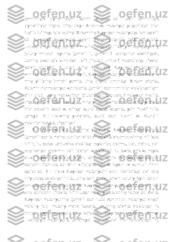 terminologik   qiyinchiliklarni   keltirib   chiqarar   edi.   Lekin   terminologik
qiyinchiliklar   birgina   O‘rta   Osiyo   Andronova   madaniyati   yodgorliklari   bilan
bog‘liq bo‘lmay, balki qadimgi Xorazmning Suvyorgan madaniyatiga ham tegishli
edi.   Suvyorgan   madaniyatiga   tegishli   birinchi   yodgorlik   1945-1946-yillarda
Jobosqa’la   rayonidagi   qarorgohi   misolida   o‘rganildi.   1954-yili   Oqchadaryoning
janubiy   irmoqlari     rayonida   Qamishli–1,   Qamishli-2     qarorgohlari   tekshirilgach,
ularning   arxeologik   kompleksi     ko‘p   jihatdan   Jonbos-6   materiallariga   o‘xshab
ketishi   aniqlandi.   SHundan   so‘ng   S.P.Tolstov   Suvyorgan   madaniyatinig
xronologik etplargp bo‘linishini  aytib, Suvyorgan madaniyati miloddan avvalgi II
ming   yillikning   birinchi   yarmida   o‘ng   qirg‘oq   tomondagi   Xorazm   erlarida,
Kaltaminorlar madaniyati xarobalarida Qamishli etapi nomi bilan shakllanganligini
e’lon   qiladi.   Uning   merosxo‘rlari     (bular   Bozor-2,   Qoqcha-2   makonlari   misolida
o‘rganilgan)   miloddan   avvalgi   II   ming   yillikning   o‘rtalarida   Tozabog‘yobliklar
bilan   aralashib   ketadi   va   so‘nggi   kaundi   etapiga   kelganda,   ya’ni   “toza”   holda
uchraydi.   S.P.Tolstovning   yozishicha,   kaundi   etapi   Bozor-1   va   Kaundi-1
makonlari bazasida o‘rganilgan.
S.P.Tolstov   va   M.A.Itinalarning   yozishicha,   Suvyorgan   madaniyatining
Qamashli etapida mehnat qurollari ishlab chiqarishida chaqmoqtoshning  roli katta
bo‘lib,   bu   etapga   uchburchak   shaklidagi   paykonlar,   qistirma,   tosh,   pichoq,   qizil
rang   berilgan   sharsimon   belli   idishlar     xarakterlidir.   Bu   davrda   yirik   va   mayda
shoxli   hayvonlar   xonakilashtirilgan,   dehqonchilik   o‘z   rivojining   eng   dastlabki
etaplarini   o‘tamoqda   edi.   Aholi   xo‘jaligida   baliq   va   hayvon   ovi   salmoqli   o‘rinni
egallar   edi.   S.P.Tolstov   Suvyorgan   madaniyatini   sopol   idishlaridagi   qizil   rang
bo‘yoqlarga   asoslangan   holda,   uning   kelib   chiqish   tarixini   Janubiy   rayon   dehqon
jamoalarini  bilan bog‘laydi. Ammo Suvyorgan  madaniyatiga xos bu element  ikki
zona qabilalarini o‘rtasida bo‘lib turgan madaniy aloqalarning natijasi  edi. Aslida
Suvyorgan   madaniyatining   Qamishli   etapi   huddi   Zamonbobo   madaniyati   singari
mahalliy   halq     madaniy   merosi   bazasida,   Janubning   ta’sirida   shakllangan   ilk
bronza   davri   madaniyati   edi.   Darhaqiqat,   Suvyorgan   sopollarini   formasi
Tozabog‘yob   madaniyatida   uchramaydi.   Ular   och   qizil   bilan   pardozlangan.   Bu 