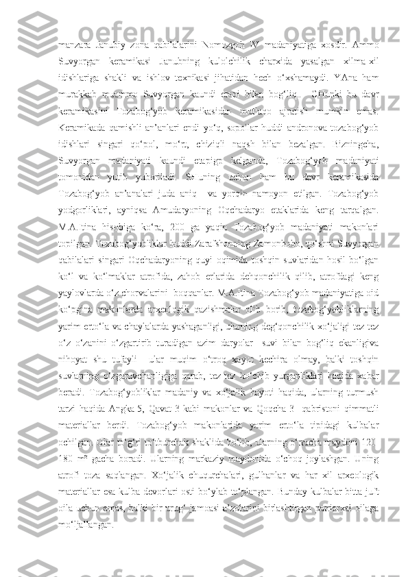 manzara   Janubiy   zona   qabilalarini   Nomozgoh   IV   madaniyatiga   xosdir.   Ammo
Suvyorgan   keramikasi   Janubning   kulolchilik   charxida   yasalgan   xilma-xil
idishlariga   shakli   va   ishlov   texnikasi   jihatidan   hech   o‘xshamaydi.   YAna   ham
murakkab   muammo   Suvyorgan   kaundi   etapi   bilan   bog‘liq..     CHunki   bu   davr
keramikasini   Tozabog‘yob   keramikasidan   mutlaqo   ajratish   mumkin   emas.
Keramikada   qamishli   an’anlari   endi   yo‘q,   sopollar   huddi   andronova-tozabog‘yob
idishlari   singari   qo‘pol,   mo‘rt,   chiziqli   naqsh   bilan   bezalgan.   Bizningcha,
Suvyorgan   madaniyati   kaundi   etapigp   kelganda,   Tozabog‘yob   madaniyati
tomonidan   yutib   yuboriladi.   SHuning   uchun   ham   bu   davr   keramikasida
Tozabog‘yob   an’analari   juda   aniq     va   yorqin   namoyon   etilgan.   Tozabog‘yob
yodgorliklari,   ayniqsa   Amudaryoning   Oqchadaryo   etaklarida   keng   tarqalgan.
M.A.Itina   hisobiga   ko‘ra,   200   ga   yaqin   Tozabog‘yob   madaniyati   makonlari
topilgan. Tozabog‘yobliklar huddi Zarafshonning Zamonbobo, qo‘shni Suvyorgan
qabilalari   singari   Oqchadaryoning   quyi   oqimida   toshqin   suvlaridan   hosil   bo‘lgan
ko‘l   va   ko‘lmaklar   atrofida,   zahob   erlarida   dehqonchilik   qilib,   atrofdagi   keng
yaylovlarda o‘z chorvalarini  boqqanlar. M.A.Itina Tozabog‘yob madaniyatiga oid
ko‘pgina   makonlarda   arxeologik   qazishmalar   olib   borib,   tozabog‘yobliklarning
yarim erto‘la va chaylalarda yashaganligi, ularning deg‘qonchilik xo‘jaligi tez-tez
o‘z   o‘zanini   o‘zgartirib   turadigan   azim   daryolar     suvi   bilan   bog‘liq   ekanligiva
nihoyat   shu   tufayli     ular   muqim   o‘troq   xayot   kechira   olmay,   balki   toshqin
suvlarning   o‘zgaruvchanligiga   qarab,   tez-tez   ko‘chib   yurganliklari   haqida   xabar
beradi.   Tozabog‘yobliklar   madaniy   va   xo‘jalik   hayoti   haqida,   ularning   turmush
tarzi   haqida   Angka-5,   Qavat-3   kabi   makonlar   va   Qoqcha-3     qabristoni   qimmatli
materiallar   berdi.   Tozabog‘yob   makonlarida   yarim   erto‘la   tipidagi   kulbalar
ochilgan. Ular to‘g‘ri to‘tburchak shaklida bo‘lib, ularning o‘rtacha maydoni 120-
180   m²   gacha   boradi.   Ularning   markaziy   maydonida   o‘choq   joylashgan.   Uning
atrofi   toza   saqlangan.   Xo‘jalik   chuqurchalari,   gulhanlar   va   har   xil   arxeologik
materiallar esa kulba devorlari osti  bo‘ylab to‘plangan. Bunday kulbalar bitta juft
oila  uchun   emas,   balki   bir   urug‘   jamoasi   a’zolarini   birlashtirgan   patriarxal   oilaga
mo‘ljallangan. 