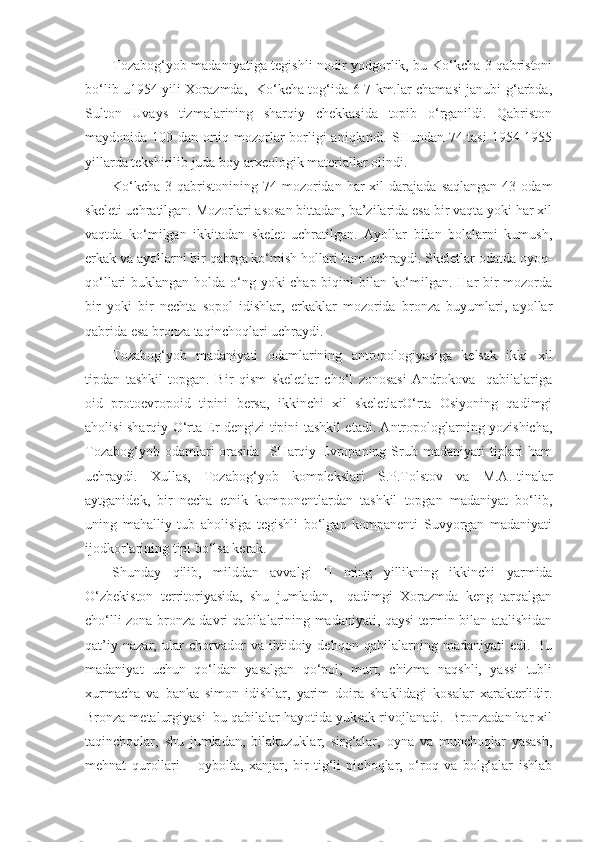Tozabog‘yob madaniyatiga tegishli nodir yodgorlik, bu Ko‘kcha-3 qabristoni
bo‘lib u1954 yili Xorazmda,   Ko‘kcha tog‘ida 6-7 km.lar chamasi janubi-g‘arbda,
Sulton   Uvays   tizmalarining   sharqiy   chekkasida   topib   o‘rganildi.   Qabriston
maydonida 100 dan ortiq mozorlar borligi  aniqlandi. SHundan 74 tasi  1954-1955
yillarda tekshirilib juda boy arxeologik materiallar olindi.
Ko‘kcha-3  qabristonining  74  mozoridan  har   xil   darajada   saqlangan   43  odam
skeleti uchratilgan. Mozorlari asosan bittadan, ba’zilarida esa bir vaqta yoki har xil
vaqtda   ko‘milgan   ikkitadan   skelet   uchratilgan.   Ayollar   bilan   bolalarni   kumush,
erkak va ayollarni bir qabrga ko‘mish hollari ham uchraydi. Skeletlar odatda oyoq-
qo‘llari buklangan holda o‘ng yoki chap biqini bilan ko‘milgan. Har  bir mozorda
bir   yoki   bir   nechta   sopol   idishlar,   erkaklar   mozorida   bronza   buyumlari,   ayollar
qabrida esa bronza taqinchoqlari uchraydi.
Tozabog‘yob   madaniyati   odamlarining   antropologiyasiga   kelsak   ikki   xil
tipdan   tashkil   topgan.   Bir   qism   skeletlar   cho‘l   zonosasi   Androkova     qabilalariga
oid   protoevropoid   tipini   bersa,   ikkinchi   xil   skeletlarO‘rta   Osiyoning   qadimgi
aholisi sharqiy O‘rta Er dengizi tipini tashkil etadi. Antropologlarning yozishicha,
Tozabog‘yob  odamlari   orasida    SHarqiy Evropaning  Srub  madaniyati   tiplari  ham
uchraydi.   Xullas,   Tozabog‘yob   komplekslari   S.P.Tolstov   va   M.A.Itinalar
aytganidek,   bir   necha   etnik   komponentlardan   tashkil   topgan   madaniyat   bo‘lib,
uning   mahalliy   tub   aholisiga   tegishli   bo‘lgan   kompanenti   Suvyorgan   madaniyati
ijodkorlarining tipi bo‘lsa kerak.
Shunday   qilib,   milddan   avvalgi   II   ming   yillikning   ikkinchi   yarmida
O‘zbekiston   territoriyasida,   shu   jumladan,     qadimgi   Xorazmda   keng   tarqalgan
cho‘lli zona bronza davri qabilalarining madaniyati, qaysi termin bilan atalishidan
qat’iy   nazar,   ular   chorvador   va   ibtidoiy   dehqon   qabilalarning   madaniyati   edi.   Bu
madaniyat   uchun   qo‘ldan   yasalgan   qo‘pol,   murt,   chizma   naqshli,   yassi   tubli
xurmacha   va   banka   simon   idishlar,   yarim   doira   shaklidagi   kosalar   xarakterlidir.
Bronza metalurgiyasi  bu qabilalar hayotida yuksak rivojlanadi.  Bronzadan har xil
taqinchoqlar,   shu   jumladan,   bilakuzuklar,   sirg‘alar,   oyna   va   munchoqlar   yasash,
mehnat   qurollari   –   oybolta,   xanjar,   bir   tig‘li   pichoqlar,   o‘roq   va   bolg‘alar   ishlab 