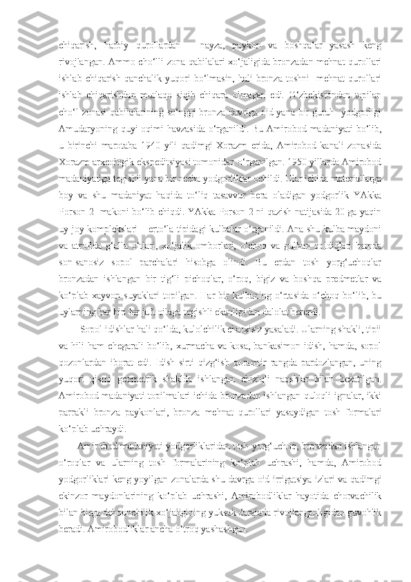 chiqarish,   harbiy   qurollardan   –   nayza,   paykon   va   boshqalar   yasash   keng
rivojlangan. Ammo cho‘lli zona qabilalari xo‘jaligida bronzadan mehnat qurollari
ishlab  chiqarish  qanchalik yuqori  bo‘lmasin,  hali  bronza  toshni    mehnat   qurollari
ishlab   chiqarishdan   mutlaqo   siqib   chiqara   olmagan   edi.   O‘zbekistondan   topilan
cho‘l zonasi  qabilalarining so‘nggi bronza davriga oid yana bir guruh   yodgorligi
Amudaryoning quyi  oqimi  havzasida  o‘rganildi. Bu Amirobod madaniyati  bo‘lib,
u   birinchi   marotaba   1940   yili   qadimgi   Xorazm   erida,   Amirobod   kanali   zonasida
Xorazm arxeologik ekspeditsiyasi tomonidan o‘rganilgan. 1950 yillarda Amirobod
madaniyatiga tegishli yana bir necha yodgorliklar ochildi. Ular ichida materiallarga
boy   va   shu   madaniyat   haqida   to‘liq   tasavvur   bera   oladigan   yodgorlik   YAkka
Porson-2   makoni bo‘lib chiqdi. YAkka Porson-2 ni qazish natijasida 20 ga yaqin
uy-joy komplekslari – erto‘la tipidagi kulbalar o‘rganildi. Ana shu kulba maydoni
va   atrofida   g‘alla   o‘tlari,   xo‘jalik   omborlari,   o‘choq   va   gulhan   qoldiqlari   hamda
son-sanosiz   sopol   parchalari   hisobga   olindi.   Bu   erdan   tosh   yorg‘uchoqlar
bronzadan   ishlangan   bir   tig‘li   pichoqlar,   o‘roq,   bigiz   va   boshqa   predmetlar   va
ko‘plab   xayvon   suyaklari   topilgan.   Har   bir   kulbaning   o‘rtasida   o‘choq   bo‘lib,   bu
uylarning har biri bir juft oilaga tegishli ekanligidan dalolat bererdi.
  Sopol   idishlar  h ali  q o‘lda ,  kulolchilik   charxisiz   yasaladi . Ularning shakli, tipii
va   hili   ham   chegarali   bo‘lib,   xurmacha   va   kosa,   bankasimon   idish,   hamda,   sopol
qozonlardan   iborat   edi.   Idish   sirti   qizg‘ish   qoramtir   rangda   pardozlangan,   uning
yuqori   qismi   geometrik   shaklda   ishlangan   chiziqli   naqshlar   bilan   bezatilgan.
Amirobod madaniyati topilmalari ichida bronzadan ishlangan quloqli ignalar, ikki
parrakli   bronza   paykonlari,   bronza   mehnat   qurollari   yasaydigan   tosh   formalari
ko‘plab uchraydi.
Amirobod madaniyati yodgorliklaridan tosh yorg‘uchoq, bronzadan ishlangan
o‘roqlar   va   ularning   tosh   formalarining   ko‘plab   uchrashi,   hamda,   Amirobod
yodgorliklari keng yoyilgan zonalarda shu davrga oid irrigatsiya izlari va qadimgi
ekinzor   maydonlarining   ko‘plab   uchrashi,   Amirobodliklar   hayotida   chorvachilik
bilan birga dehqonchilik xo‘jaligining yuksak darajada rivojlanganligidan guvohlik
beradi. Amirobodliklar ancha o‘troq yashashgan. 