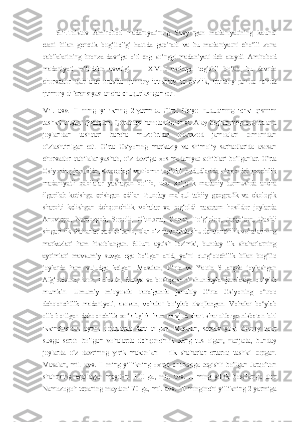 S.P.Tolstov   Amirobod   madaniyatining   Suvyorgan   madaniyatining   kaundi
etapi   bilan   genetik   bog‘liqligi   haqida   gapiradi   va   bu   madaniyatni   cho‘lli   zona
qabilalarining   bronza   davriga   oid   eng   so‘nggi   madaniyati   deb   ataydi.   Amirobod
madaniyati   miloddan   avvalgi         X-VIII   asrlarga   tegishli   bo‘lib,   bu   davrda
chorvador   qabilalar   orasida   ijtimoiy-iqtisodiy   tengsizlik,   ibtidoiy   jamoa   ichida
ijtimoiy diferensiyasi ancha chuqurlashgan edi.
Mil.   avv.   II   ming   yillikning   2-yarmida   O‘rta   Osiyo   hududining   ichki   qismini
tashkil   qilgan  Qizilqum,   Qoraqum   hamda   Pomir   va   Alay   tog‘larining  eng   baland
joylaridan   tashqari   barcha   muzofotlari   odamzod   jamoalari   tomonidan
o‘zlashtirilgan   edi.   O‘rta   Osiyoning   markaziy   va   shimoliy   sarhadlarida   asosan
chorvador qabilalar yashab, o‘z davriga xos madaniyat sohiblari bo‘lganlar. O‘rta
Osiyoning janubida, Kopetdog‘ va Pomir tog‘oldi hududlarida o‘troq dehqonchilik
madaniyatli   qabilalar   yashagan   bo‘lib,   ular   xo‘jalik   madaniy   turmushda   ancha
ilgarilab   ketishga   erishgan   edilar.   Bunday   ma’qul   tabiiy   geografik   va   ekologik
sharoiti   kelishgan   dehqonchilik   vohalar   va   tog‘oldi   pastqam   hosildor   joylarda
Anovtepa,   Namozgoh,   Sopolli,   Oltintepa,   Gonur,   To‘g‘oloq,   Jarqo‘ton,   Dashli
singari ilk shaharlar qad ko‘tarib, ular o‘z navbatida shu dehqonchilik vohalarining
markazlari   ham   hisoblangan.   SHuni   aytish   lozimki,   bunday   ilk   shaharlarning
ayrimlari   mavsumiy   suvga   ega   bo‘lgan   arid,   ya’ni   qurg‘oqchilik   bilan   bog‘liq
joylarda   ham   vujudga   kelgan.   Masalan,   O‘rta   va   Yaqin   SHarqda   joylashgan
Afg‘oniston,   Eron,   Falastin,   Suriya   va   boshqalarini   shundaylar   jumlasiga   qo‘yish
mumkin.   Umumiy   miqyosda   qaralganda   janubiy   O‘rta   Osiyoning   o‘troq
dehqonchilik   madaniyati,   asosan,   vohalar   bo‘ylab   rivojlangan.   Vohalar   bo‘ylab
olib borilgan dehqonchilik xo‘jaligida ham mavjud shart-sharoitlarga nisbatan biri
ikkinchisidan   ayrim   holatlarda   farq   qilgan.   Masalan,   sersuv   yoki   doimiy   oqar
suvga   serob   bo‘lgan   vohalarda   dehqonchilik   keng   tus   olgan,   natijada,   bunday
joylarda   o‘z   davrining   yirik   makonlari   –   ilk   shaharlar   ertaroq   tashkil   topgan.
Masalan,   mil.   avv.   II   ming   yillikning   oxirgi   choragiga   tegishli   bo‘lgan   Jarqo‘ton
shahrining   egallagan   maydoni   100   ga,   mil.   avv.   II   ming   yillik   boshlariga   doir
Namozogoh tepaning maydoni 70 ga, mil. avv. III minginchi yillikning 2-yarmiga 