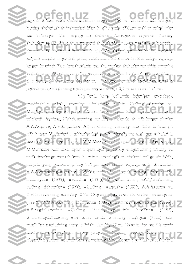 tegishli   SHaxri-Soxta   shaharchasining   maydoni   150   ga   dan   iborat   edi.   tabiiyki,
bunday   shaharlashish   inshootlari   bilan   bog‘liq   yodgorliklarni   qishloq   qo‘rg‘onlar
deb   bo‘lmaydi.   Ular   haqiqiy   ilk   shaharlar   funksiyasini   bajarardi.   Bunday
shaharlarning atrofidagi shaharmonand shaharlar bilan uzviy rivojlangan bir necha
dehqonchilik   qishloqlari   ham   bo‘lib,   ular   shu   shaharlarga   tobe   bo‘lib,   madaniy
xo‘jalik aloqalarini  yuritishganlar,  qabilalararo kelishmovchiliklar  tufayli  vujudga
kelgan   bosqinchilik   to‘qnashuvlarda   esa   shu   markaz   shaharlar   panohida   omonlik
saqlashganlar. Masalan, Jarqo‘ton yaqinida joylashgan Bo‘ston-4, Namozgohtepa,
SHo‘rtepa,   Qo‘shshatepa,   Taychanoq,   Elkantepa   hamda   SHaxri-Soxta   atrofida
joylashgan qishloqlarning egallagan maydonlari 0,5-2,0 ga dan iborat bo‘lgan.
60-yillarda   keng   ko‘lamda   bajarilgan   arxeologik
tekshirishlar   tufayli,   arxeolog   olimlarimiz   qo‘lida   Qadimgi   Baqtriya   va
Marg‘iyona   tarixiy   viloyatlari   o‘tmish   tarixi   haqida   katta   hajmdagi   manbalar
to‘plandi.   Ayniqsa,   O‘zbekistonning     janubiy   vohalarida   ish   olib   borgan   olimlar
A.A.Asqarov,   A.S.Sagdullaev,   Afg‘onistonning   shimoliy   muzofotlarida   tadqiqot
olib   borgan   V.I.Sarianidi   rahbarligidagi   guruh,   Marg‘iyona   sug‘orma   vohalarida
tekshrish   ishlari   olib   borgan   V.M.Masson   rahbarligidagi   guruh   I.S.Masimov,
M.Mamedov   kabi   arxeologlar   o‘rganilayotgan   tarixiy   viloyatlarning   ibtidoiy   va
antik   davrlariga   mansub   katta   hajmdagi   arxeologik   manbalarni   qo‘lga   kiritishib,
natijada   yangi   xulosalarga   boy   bo‘lgan   qator   asarlar   vujudga   keldi.   SHulardan
A.A.Asqarovning   «Janubiy   O‘zbekistonning   jez   davrida   qadimgi   dehqonchilik
madaniyati»   (1977),   «Sopolli»   (1973),   V.I.Sarianidining   «Afg‘onistonning
qadimgi   dehqonlari»   (1977),   «Qadimgi   Margush»   (1990),   A.A.Asqarov   va
T.SHirinovlarning   «Janubiy   O‘rta   Osiyoning   jez   davri   ilk   shahar   madaniyati»
(1993),   V.M.Massonning   «Oltintepa»   (1981),   «Birinchi   sivilizatsiya»   (1999),
A.S.Sagdullaevning   «Qadimgi   Baqtriyaning   dala   hovlilari»   (1987),
SH.B.SHaydullaevning   «Ilk   temir   asrida   SHimoliy   Baqtriya»   (2000)   kabi
mualliflar   asarlarining   joriy   qilinishi   Janubiy   O‘rta   Osiyoda   jez   va   ilk   temir
davrlarida   sodir   bo‘lgan   tarixiy   jarayonlar   haqidagi   avvalgi   tushunchalarni
o‘zgartirib yubordi va urbonizatsiya madaniyati haqida yangi yondashuv tushuncha 