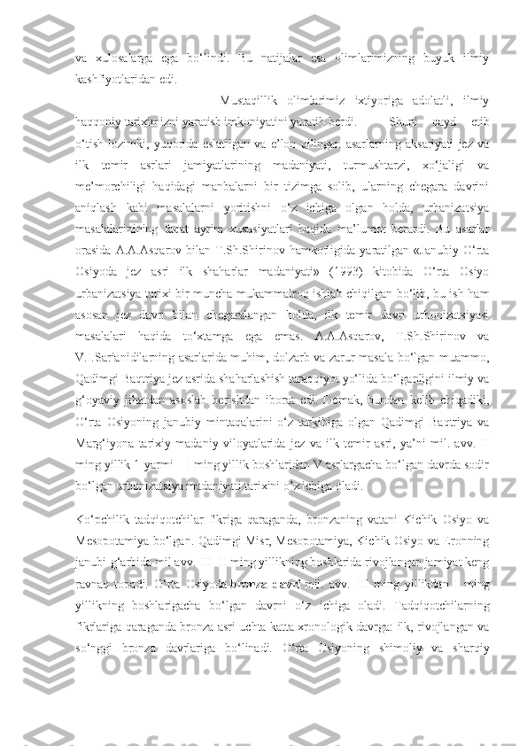 va   xulosalarga   ega   bo‘lindi.   Bu   natijalar   esa   olimlarimizning   buyuk   ilmiy
kashfiyotlaridan edi.
Mustaqillik   olimlarimiz   ixtiyoriga   adolatli,   ilmiy
haqqoniy tariximizni yaratish imkoniyatini yaratib berdi.  Shuni   qayd   etib
o‘tish   lozimki,   yuqorida   eslatilgan   va   e’lon   qilingan   asarlarning   aksariyati   jez   va
ilk   temir   asrlari   jamiyatlarining   madaniyati,   turmushtarzi,   xo‘jaligi   va
me’morchiligi   haqidagi   manbalarni   bir   tizimga   solib,   ularning   chegara   davrini
aniqlash   kabi   masalalarni   yoritishni   o‘z   ichiga   olgan   holda,   urbanizatsiya
masalalarinining   faqat   ayrim   xususiyatlari   haqida   ma’lumot   berardi.   Bu   asarlar
orasida   A.A.Asqarov   bilan   T.Sh.Shirinov  hamkorligida  yaratilgan   «Janubiy   O‘rta
Osiyoda   jez   asri   ilk   shaharlar   madaniyati»   (1993)   kitobida   O‘rta   Osiyo
urbanizatsiya tarixi bir muncha mukammalroq ishlab chiqilgan bo‘lib, bu ish ham
asosan   jez   davri   bilan   chegaralangan   holda,   ilk   temir   davri   urbonizatsiyasi
masalalari   haqida   to‘xtamga   ega   emas.   A.A.Asqarov,   T.Sh.Shirinov   va
V.I.Sarianidilarning asarlarida muhim, dolzarb va zarur masala bo‘lgan muammo,
Qadimgi Baqtriya jez asrida shaharlashish taraqqiyot yo‘lida bo‘lganligini ilmiy va
g‘oyaviy   jihatdan   asoslab   berishdan   iborat   edi.   Demak,   bundan   kelib   chiqadiki,
O‘rta   Osiyoning   janubiy   mintaqalarini   o‘z   tarkibiga   olgan   Qadimgi   Baqtriya   va
Marg‘iyona   tarixiy   madaniy   viloyatlarida   jez   va   ilk   temir   asri,   ya’ni   mil.   avv.   II
ming yillik 1-yarmi – I ming yillik boshlaridan V asrlargacha bo‘lgan davrda sodir
bo‘lgan urbonizatsiya madaniyati tarixini o’z ichiga oladi .
Ko‘pchilik   tadqiqotchilar   fikriga   qaraganda,   bronzaning   vatani   Kichik   Osiyo   va
Mesopotamiya bo‘lgan. Qadimgi Misr, Mesopotamiya, Kichik Osiyo va Eronning
janubi-g‘arbida mil avv. III- II ming yillikning boshlarida rivojlangan jamiyat keng
ravnaq   topadi.   O‘rta   Osiyoda   bronza   davri   mil.   avv.   III   ming   yillikdan   I   ming
yillikning   boshlarigacha   bo‘lgan   davrni   o‘z   ichiga   oladi.   Tadqiqotchilarning
fikrlariga qaraganda bronza asri uchta katta xronologik davrga: ilk, rivojlangan va
so‘nggi   bronza   davrlariga   bo‘linadi.   O‘rta   Osiyoning   shimoliy   va   sharqiy 