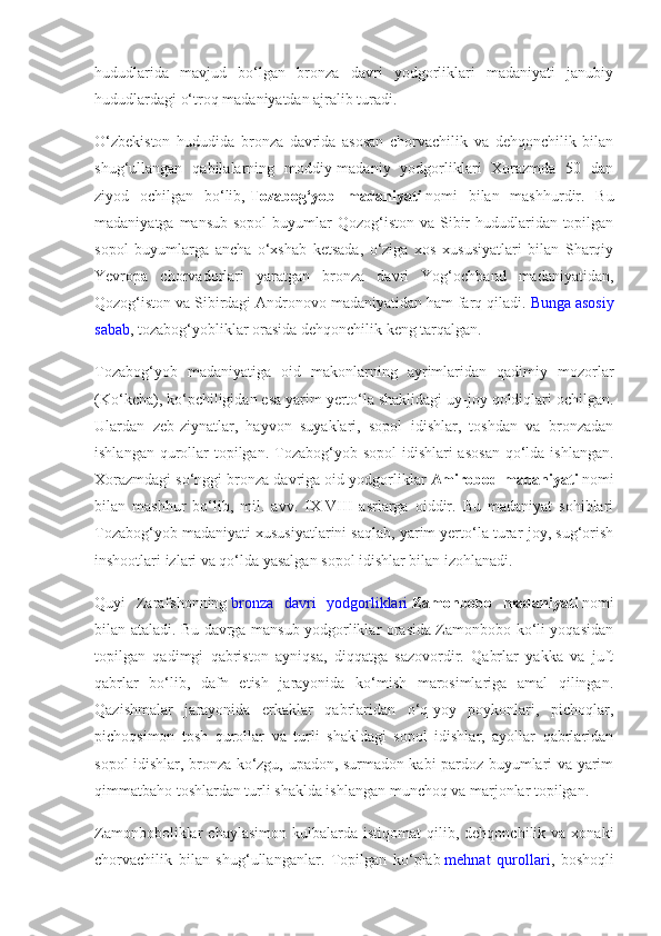 hududlarida   mavjud   bo‘lgan   bronza   davri   yodgorliklari   madaniyati   janubiy
hududlardagi o‘troq madaniyatdan ajralib turadi.
O‘zbekiston   hududida   bronza   davrida   asosan   chorvachilik   va   dehqonchilik   bilan
shug‘ullangan   qabilalarning   moddiy-madaniy   yodgorliklari   Xorazmda   50   dan
ziyod   ochilgan   bo‘lib,   Tozabog‘yob   madaniyati   nomi   bilan   mashhurdir.   Bu
madaniyatga mansub  sopol  buyumlar  Qozog‘iston va Sibir  hududlaridan topilgan
sopol   buyumlarga   ancha   o‘xshab   ketsada,   o‘ziga   xos   xususiyatlari   bilan   Sharqiy
Yevropa   chorvadorlari   yaratgan   bronza   davri   Yog‘ochband   madaniyatidan,
Qozog‘iston va Sibirdagi Andronovo madaniyatidan ham farq qiladi.   Bunga asosiy
sabab , tozabog‘yobliklar orasida dehqonchilik keng tarqalgan.
Tozabog‘yob   madaniyatiga   oid   makonlarning   ayrimlaridan   qadimiy   mozorlar
(Ko‘kcha), ko‘pchiligidan esa yarim yerto‘la shaklidagi uy-joy qoldiqlari ochilgan.
Ulardan   zeb-ziynatlar,   hayvon   suyaklari,   sopol   idishlar,   toshdan   va   bronzadan
ishlangan qurollar  topilgan.  Tozabog‘yob sopol  idishlari  asosan  qo‘lda ishlangan.
Xorazmdagi so‘nggi bronza davriga oid yodgorliklar   Amirobod madaniyati   nomi
bilan   mashhur   bo‘lib,   mil.   avv.   IX-VIII   asrlarga   oiddir.   Bu   madaniyat   sohiblari
Tozabog‘yob madaniyati xususiyatlarini saqlab, yarim yerto‘la turar-joy, sug‘orish
inshootlari izlari va qo‘lda yasalgan sopol idishlar bilan izohlanadi.
Quyi   Zarafshonning   bronza   davri   yodgorliklari   Zamonbobo   madaniyati   nomi
bilan ataladi. Bu davrga mansub yodgorliklar orasida Zamonbobo ko‘li yoqasidan
topilgan   qadimgi   qabriston   ayniqsa,   diqqatga   sazovordir.   Qabrlar   yakka   va   juft
qabrlar   bo‘lib,   dafn   etish   jarayonida   ko‘mish   marosimlariga   amal   qilingan.
Qazishmalar   jarayonida   erkaklar   qabrlaridan   o‘q-yoy   poykonlari,   pichoqlar,
pichoqsimon   tosh   qurollar   va   turli   shakldagi   sopol   idishlar,   ayollar   qabrlaridan
sopol idishlar, bronza ko‘zgu, upadon, surmadon kabi pardoz buyumlari va yarim
qimmatbaho toshlardan turli shaklda ishlangan munchoq va marjonlar topilgan.
Zamonboboliklar   chaylasimon   kulbalarda   istiqomat   qilib,  dehqonchilik  va  xonaki
chorvachilik   bilan   shug‘ullanganlar.   Topilgan   ko‘plab   mehnat   qurollari ,   boshoqli 