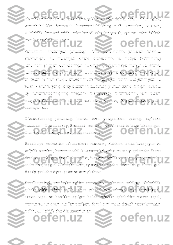 o‘simliklar qoldiqlari va hayvonlar suyaklari shundan dalolat beradi. Shuningdek,
zamonboboliklar   jamoasida   hunarmandchilikning   turli   tarmoqlari,   xususan,
kulolchilik,   bronzani   eritib   undan   har   xil   ashyolar   yasash,   ayniqsa   toshni   ishlash
texnikasi ancha rivojlangan.
Zamonbobo   madaniyati   janubdagi   o‘troq   dehqonchilik   jamoalari   ta’sirida
shakllangan.   Bu   madaniyat   xonaki   chorvachilik   va   motiga   (ketmoncha)
dehqonchiligi   bilan   kun   kechirgan   Buxoroning   tub   aholisiga   mansubdir.   Bronza
davrida   Buxoro   vohasining   daryo   adoqlarida   endigina   dehqonchilik   va   xonaki
chorvachilik bilan shug‘ullanuvchi ilk qishloqlar paydo bo‘lib, ular yarim yerto‘la
va shox-shabba yengil chaylalardan iborat turar joylardan tashkil  topgan. Bularda
uy   hunarmandchiligining   misgarlik,   toshtaroshlik,   to‘qimachilik   kabi   turlari
mavjud   bo‘lsada,   ammo   hali   ular   kasb-hunarning   rivoj   topgan   darajasiga   yetib
bormagan edi.
O‘zbekistonning   janubidagi   bronza   davri   yodgorliklari   qadimgi   sug‘orish
hududlari   -   Ulonbuloqsoy,   Sherobod ,  Bandixon   va   Mirshodida   topib  tekshirilgan.
Ular   Sopolli madaniyati   nomi bilan mashhurdir.
Sopollitepa   markazidan   to‘rtburchakli   istehkom,   istehkom   ichida   turar-joylar   va
xo‘jalik   xonalari,   hunarmandchilik   ustaxonalari   uchta   madaniy   qatlamdan   iborat
ekanligi aniqlangan. Sopollida qurilish, hunarmandchilik va iqtisodiy munosabatlar
ancha rivoj topgan. O‘choqlar turar joy xonalari ichidagi devor ichiga o‘rnatilgan.
Asosiy qurilish ashyosi paxsa va xom g‘ishtdir.
Sopollitepadagi   turar-joylar   tagidan   bronza   davri   qabristoni   ochilgan.   Ko‘pchilik
qabrlar   yakka   qabrlar   bo‘lib,   jamoa   qabrlari   ham   uchraydi.   Ayollar   qabrlarida
asosan   sopol   va   bezaklar   topilgan   bo‘lsa,   erkaklar   qabrlaridan   asosan   sopol,
mehnat   va   jangovar   qurollar   topilgan.   Sopol   topilmalar   deyarli   naqshlanmagan
bo‘lib, kulolchilik charxida tayyorlangan. 