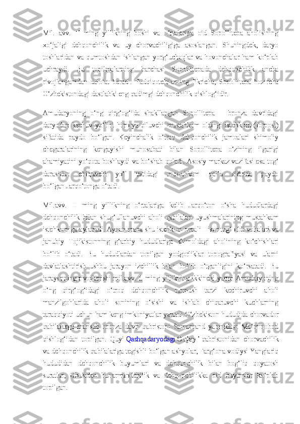 Mil.   avv.   II   ming   yillikning   boshi   va   o‘rtalariga   oid   Sopollitepa   aholisining
xo‘jaligi   dehqonchilik   va   uy   chorvachiligiga   asoslangan.   Shuningdek,   daryo
toshlaridan   va   qumtoshdan   ishlangan   yorg‘uchoqlar   va   hovonchalar   ham   ko‘plab
uchraydi.   Bu   topilmalarning   barchasi   Sopollitepada   dehqonchilik   ancha
rivojlanganidan   dalolat   beradi.   Tadqiqotchilarning   fikricha,   Sopollitepa   hozircha
O‘zbekistondagi dastlabki eng qadimgi dehqonchilik qishlog‘idir.
Amudaryoning   o‘ng   qirg‘og‘ida   shakllangan   Sopollitepa   –   bronza   davridagi
daryodan   kechuv   yo‘lini   himoya   qiluvchi   mustahkam   oldingi   istehkom   (forpost)
sifatida   paydo   bo‘lgan.   Keyinchalik   o‘troq   dehqonchilik   jamoalari   shimoliy
chegaralarining   kengayishi   munosabati   bilan   Sopollitepa   o‘zining   ilgarigi
ahamiyatini yo‘qota boshlaydi va bo‘shab qoladi. Asosiy markaz vazifasi esa tog‘
darasidan   chiquvchi   yo‘l   ustidagi   mustahkam   qal’a   sifatida   paydo
bo‘lgan   Jarqo‘tonga   o‘tadi.
Mil.avv.   II   ming   yillikning   o‘rtalariga   kelib   Jarqo‘ton   o‘sha   hududlardagi
dehqonchilik   bilan   shug‘ullanuvchi   aholi   qabilalari   uyushmalarining   mustahkam
istehkomiga aylanadi. Aynan mana shu istehkom orqali Hisor tog‘ oldi vohalari va
janubiy   Tojikistonning   g‘arbiy   hududlariga   shimoldagi   aholining   ko‘chishlari
bo‘lib   o‘tadi.   Bu   hududlardan   topilgan   yodgorliklar   topografiyasi   va   ularni
davlatlashtirish   ushbu   jarayon   izchillik   bilan   bo‘lib   o‘tganligini   ko‘rsatadi.   Bu
jarayonning rivojlanishi mil.avv. II ming yillikning ikkinchi yarmi Amudaryoning
o‘ng   qirg‘og‘idagi   o‘troq   dehqonchilik   turmush   tarzi   kechiruvchi   aholi
manzilgohlarida   aholi   sonining   o‘sishi   va   ishlab   chiqaruvchi   kuchlarning
taraqqiyoti uchun ham keng imkoniyatlar yaratdi.O‘zbekiston hududida chorvador
qabilalarga   mansub   bronza   davri   qabristoni   Samarqand   yaqinidagi   Mo‘minobod
qishlog‘idan   topilgan.   Quyi   Qashqadaryodagi   Gujayli   qabristonidan   chorvachilik
va dehqonchilik qabilalariga tegishli bo‘lgan ashyolar, Farg‘ona vodiysi Yangiariq
hududidan   dehqonchilik   buyumlari   va   dehqonchilik   bilan   bog‘liq   qoyatosh
suratlar,   Chustdan   hunarmandchilik   va   dehqonchilikka   oid   buyumlar   ko‘plab
topilgan. 