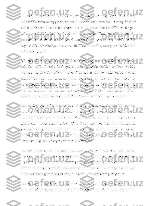 Bu davrda hunarmandchilik sohasida ham katta yutuqlar qo‘lga kiritiladi. Xususan,
kulolchilik   charxida   tayyorlangan   sopol   idishlar   keng   tarqaladi.   Bunday   idishlar
qo‘lda   ishlangan   sopollardan   ancha   farq   qilib,   asosan   dehqonchilik   madaniyati
uchun   xosdir.   Kulolchilik   charxining   hunarmandchilikka   keng   kirib   kelishi,
sopolchilik   ishlab   chiqarishi   yangi   texnikasining   yaratilishiga   sabab   bo‘lib,
keyinchalik   ixtisoslashgan   hunarmandchilikka   o‘tishning   asosiy   omillaridan   biri
bo‘lib xizmat qildi.
Mil.   avv.   II   ming   yillikka   kelib   O‘zbekistonning   dasht   hududlariga   chorvador
qabilalar   kelib   o‘rnasha   boshlaydilar.   Ularning   makonlaridan   topilgan   moddiy
manbalar   Janubiy  Qozog‘istonning  cho‘llaridagi   Andronov  madaniyatiga   o‘xshab
ketadi.   Dasht   qabilalari   tarqalganligidan   ayniqsa,   sopol   idishlar,   metall   buyumlar
va   chorvador   qabilalarga   mansub   qadimgi   qabrlar   tuzilishi   dalolat   beradi.   Bu
o‘rinda   tadqiqotchilar   bronza   davridayoq   O‘rta   Osiyo   hududlarida   ma’lum
darajada etnik madaniy jarayonlar bo‘lib o‘tgan degan fikrni ilgari suradilar.
Bronza   davrining   xo‘jalik   sohasida   erishgan   eng   katta   yutuqlaridan   biri   qadimgi
dehqonchilikning   keng   yoyilishi   va   mil.   avv.   II   ming   yillikda   chorvachilikning
dehqonchilikdan   ajralib   chiqishidir.   Metall   qurollar   qadimgi   ijtimoiy-iqtisodiy
taraqqiyotni   tezlashtirgani   tufayli   O‘rta   Osiyo   dasht   va   tog‘   oldi   hududlarida
yashagan   aholi   boshqa   aholidan   (dehqonlardan)   ajralib   chiqadi   va   asosan
chorvachilik   bilan   mashg‘ul   bo‘ladi.   Bu   tarixiy   jarayon   -   kishilik   jamiyati
taraqqiyotidagi dastlabki yirik mehnat taqsimoti edi.
Bu   davr   manzilgohlarini   o‘rganib,   bu   davrda   ikki   xil   madaniyat   hukm   surgan
deyish mumkin. Birinchisi - qadimgi qabilalar dehqonchilik uchun qulay yerlarga
joylashib yuksak dehqonchilik madaniyatini  yaratgan bo‘lsalar, ikkinchisi - xuddi
birinchi   madaniyat   sohiblari   darajasida   ishlab   chiqaruvchi   kuchlarga   ega   bo‘lgan
holda dasht va tog‘ oldi yaylovlarda chorvachilik madaniyatini yaratganlar.
Bronza   davri   O‘rta   Osiyoning   ijtimoiy   tuzumida   ham   o‘zgarishlar   sodir   bo‘lib
o‘tdi.   Urug‘chilik   tuzumi   bu   davrda   ham   davom   etdi.   Ammo,   bu   davrda   ona 