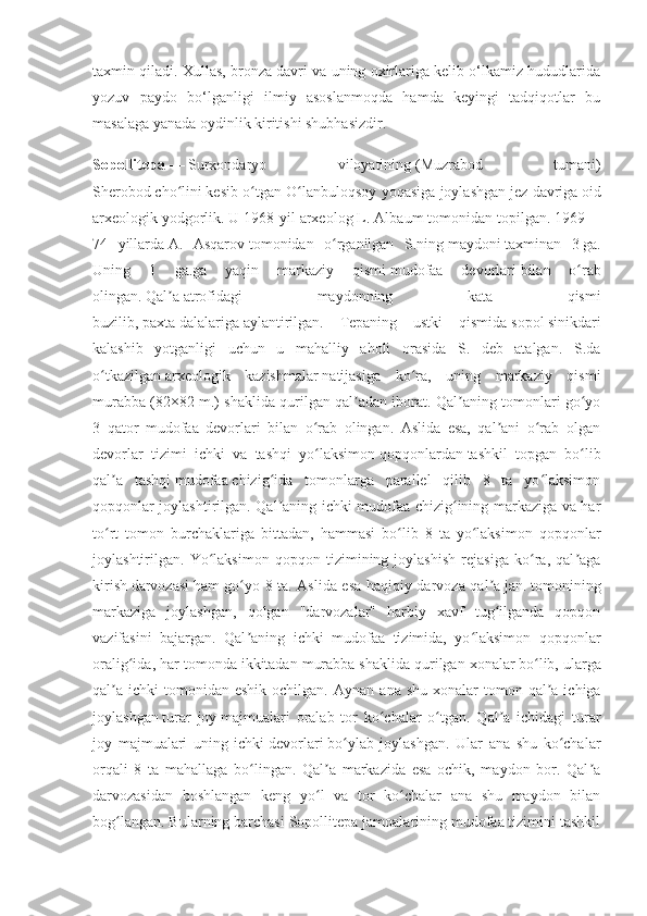 taxmin qiladi. Xullas, bronza davri va uning oxirlariga kelib o‘lkamiz hududlarida
yozuv   paydo   bo‘lganligi   ilmiy   asoslanmoqda   hamda   keyingi   tadqiqotlar   bu
masalaga yanada oydinlik kiritishi shubhasizdir.
Sopollitepa   —   Surxondaryo   viloyatining   ( Muzrabod   tumani )
Sherobod   cho liniʻ   kesib o tgan O lanbuloqsoy yoqasiga joylashgan	ʻ ʻ   jez davriga   oid
arxeologik   yodgorlik . U 1968-yil arxeolog L. Albaum tomonidan topilgan. 1969—
74   yillarda   A.   Asqarov   tomonidan   o rganilgan   S.ning	
ʻ   maydoni   taxminan   3   ga .
Uning   1   ga.ga   yaqin   markaziy   qismi   mudofaa   devorlari   bilan   o rab	
ʻ
olingan.   Qal a	
ʼ   atrofidagi   maydonning   kata   qismi
buzilib,   paxta   dalalariga   aylantirilgan.   Tepaning   ustki   qismida   sopol   sinikdari
kalashib   yotganligi   uchun   u   mahalliy   aholi   orasida   S.   deb   atalgan.   S.da
o tkazilgan	
ʻ   arxeologik   kazishmalar   natijasiga   ko ra,   uning   markaziy   qismi	ʻ
murabba (82×82 m.) shaklida qurilgan qal adan iborat. Qal aning tomonlari go yo	
ʼ ʼ ʻ
3   qator   mudofaa   devorlari   bilan   o rab   olingan.   Aslida   esa,   qal ani   o rab   olgan	
ʻ ʼ ʻ
devorlar   tizimi   ichki   va   tashqi   yo laksimon
ʻ   qopqonlardan   tashkil   topgan   bo lib	ʻ
qal a   tashqi	
ʼ   mudofaa   chizig ida   tomonlarga   parallel   qilib   8   ta   yo laksimon	ʻ ʻ
qopqonlar joylashtirilgan. Qal aning ichki mudofaa chizig ining markaziga va har
ʼ ʻ
to rt   tomon   burchaklariga   bittadan,   hammasi   bo lib   8   ta   yo laksimon   qopqonlar	
ʻ ʻ ʻ
joylashtirilgan.   Yo laksimon   qopqon   tizimining   joylashish   rejasiga   ko ra,   qal aga	
ʻ ʻ ʼ
kirish   darvozasi   ham go yo 8 ta. Aslida esa haqiqiy darvoza qal a	
ʻ ʼ   jan.   tomonining
markaziga   joylashgan,   qolgan   "darvozalar"   harbiy   xavf   tug ilganda   qopqon	
ʻ
vazifasini   bajargan.   Qal aning   ichki   mudofaa   tizimida,   yo laksimon   qopqonlar	
ʼ ʻ
oralig ida, har tomonda ikkitadan murabba shaklida qurilgan	
ʻ   xonalar   bo lib, ularga	ʻ
qal a  ichki   tomonidan  eshik  ochilgan.  	
ʼ Aynan  ana shu  xonalar   tomon qal a ichiga	ʼ
joylashgan   turar   joy   majmualari   oralab   tor   ko chalar   o tgan.   Qal a   ichidagi   turar	
ʻ ʻ ʼ
joy   majmualari   uning   ichki   devorlari   bo ylab   joylashgan.   Ular   ana   shu   ko chalar	
ʻ ʻ
orqali   8   ta   mahallaga   bo lingan.   Qal a   markazida   esa   ochik,   maydon   bor.   Qal a	
ʻ ʼ ʼ
darvozasidan   boshlangan   keng   yo l   va   tor   ko chalar   ana   shu   maydon   bilan	
ʻ ʻ
bog langan. Bularning barchasi Sopollitepa jamoalarining mudofaa tizimini tashkil	
ʻ 