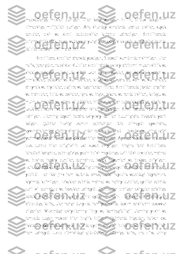 maqsadlariga   moslab   qurilgan.   Ular   keng   va   uzun   bo lib,   to quv   dastgohiniʻ ʻ
o rnatishga   mo ljallab   qurilgan.   Ana   shunday   xonalarda   urchuq   toshlar,   suyak	
ʻ ʻ
taroqlar,   tosh   va   sopol   qadoqtoshlar   ko proq   uchratilgan.   Sopollitepada	
ʻ
to qimachilik ipak, paxta va hayvon yungi xom ashyosi asosida qurilganligi haqida	
ʻ
dalolat beruvchi topilmalar bor.
Sopollitepa sopollari charxda yasalgan, 2 qavatli xumdonda pishirilgan. Ular
nafis,   jarangdor,   naqshsiz.   Kulollar   sopol   ichida   asosiy   e tiborni   mutanosiblik   va	
ʼ
shaklga   qaratgan.   Ular   juda   sifatli   uzun   oyoqli   vazalar,   konussimon   kosalar   va
nimkosalar,   qadaxlar   va   xurmachalar,   ko za   va   ko zachalar,   xum   va   xumchalar,	
ʻ ʻ
choynak va piyolalar, tog ora va laganlardan iborat. Sopollitepada jezdan qirg ich	
ʻ ʻ
va   pichoqlar,   bolta   va   teshalar,   igna   va   bigiz,   iskana   va   randa   tishlari,   ko zgu   va	
ʻ
muhr,   surmadon   va   xilma   xil   idishlar,   bilaguzuk,   soch   turmaklagichlar,   sirg a   va	
ʻ
uzuklar, tillaqosh va qosh tergichlar ishlab chiqarilgan. Sopollitepada 158 ta qabr
ochilgan.   Ularning   deyarli   barcha   ashyoviy   dalillari   butunligicha   bizgacha   yetib
kelgan.   Qabrlar   hozirgi   zamon   qabrlaridan   farq   qilmaydi:   ayvoncha,
ayvonchalarning g arbiy chetida, undan pastroqda lahad — jasadxona, uning og zi	
ʻ ʻ
yarim engashtirilib terilgan g ishtlar bilan berkitilgan. Ayvoncha lahaddan chiqqan	
ʻ
toza   tuproq   bilan   to lg izilib   usti   suvab   qo yilgan.   Birgina   farqi   Sopollitepa	
ʻ ʻ ʻ
lahadlari kengroq, qabr og ziga yaqin bo sh maydonga turli idish tovoqlar, mehnat	
ʻ ʻ
va   boshqa   harbiy   qurollar,   taqinchoq,   bezak   buyumlari   va   boshqa   qo yilgan.	
ʻ
Lahadda erkaklar g ujanak holda o ng tomoni bilan, ayollar esa chap tomoni bilan	
ʻ ʻ
yotibdi.   Har   ikki   jins   ham   kafanda   emas,   balki   hayotlik   vaqtidagi   bayramona
kiyimda   ko milgan.   Erkaklar   qabrida   mehnat   va   harbiy   qurollar,   ayollar   qabrida	
ʻ
turli   xil   taqinchoq   va   bezaklar   uchraydi.   Qabrlardan   topilgan   ashyolar   tarkibiga
qarab,   marhumlarning   kasbini   aniq   aytish   mumkin.   Demak,   sopollitepaliklar
e tiqodiga   ko ra,   ular   narigi   dunyoda   ham   yashashda   davom   etishlarini   tasavvur	
ʼ ʻ
qilganlar.   Mozordagi   ashyolarning   "boy   va   kambag alligi"   ularning   yoshi   va	
ʻ
jamoada   tutgan   mavqei   bilan   boglik   bo lgan.   Qabrlarda   bitgadan,   ba zan   esa	
ʻ ʼ
ikkitadan   skeletlar   uchraydi.   Ba zida   ayolni   emizikli   bolasi   bilan   ko mish   hollari	
ʼ ʻ
ham   uchraydi.   Uzoq   o tmishdagi   ajdodlarimiz   udumiga   ko ra,   ona   o lsa   uning	
ʻ ʻ ʻ 