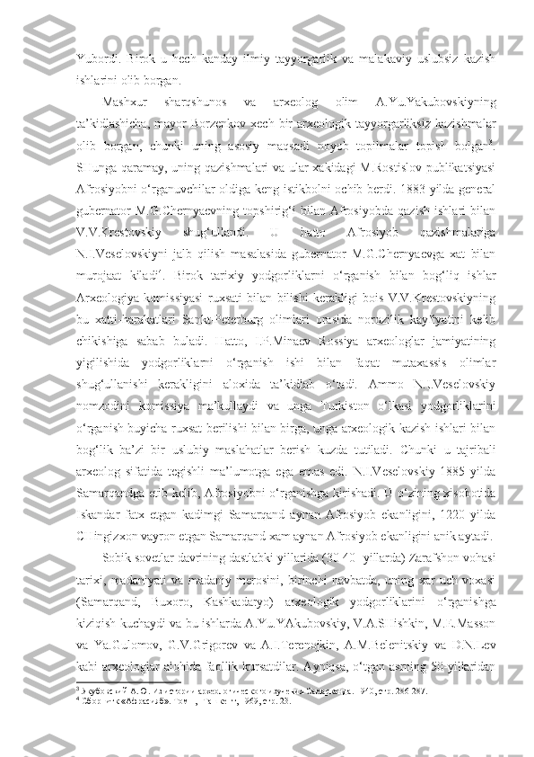 Yubordi.   Birok   u   hech   kanday   ilmiy   tayyorgarlik   va   malakaviy   uslubsiz   kazish
ishlarini olib borgan.
Mashxur   sharqshunos   va   arxeolog   olim   A.Yu.Yakubovskiyning
ta’kidlashicha,  mayor   Borzenkov  xech   bir  arxeologik  tayyorgarliksiz   kazishmalar
olib   borgan,   chunki   uning   asosiy   maqsadi   noyob   topilmalar   topish   bolgan 3
.
SHunga qaramay, uning qazishmalari va ular xakidagi M.Rostislov  publikatsiyasi
Afrosiyobni o‘rganuvchilar oldiga keng istikbolni ochib berdi. 1883 yilda general
gubernator   M.G.C h ernyaevning   topshirig‘i   bilan   Afrosiyobda   qazish   ishlari   bilan
V.V.Krestovskiy   shug‘ullandi.   U   hatto   Afrosiyob   qazishmalariga
N.I.Veselovskiyni   jalb   qilish   masalasida   gubernator   M.G.Chernyaevga   xat   bilan
murojaat   kiladi 4
.   Birok   tarixiy   yodgorliklarni   o‘rganish   bilan   bog‘liq   ishlar
Arxeologiya   komissiyasi   ruxsati   bilan   bilishi   kerakligi   bois   V.V.Krestovskiyning
bu   xatti-harakatlari   Sankt-Peterburg   olimlari   orasida   norozilik   kayfiyatini   kelib
chikishiga   sabab   buladi.   Hatto,   I.P.Minaev   Rossiya   arxeologlar   jamiyatining
yigilishida   yodgorliklarni   o‘rganish   ishi   bilan   faqat   mutaxassis   olimlar
shug‘ullanishi   kerakligini   aloxida   ta’kidlab   o‘tadi.   Ammo   N.I.Veselovskiy
nomzodini   komissiya   ma’kullaydi   va   unga   Turkiston   o‘lkasi   yodgorliklarini
o‘rganish buyicha ruxsat berilishi bilan birga, unga arxeologik kazish ishlari bilan
bog‘lik   ba’zi   bir   uslubiy   maslahatlar   berish   kuzda   tutiladi.   Chunki   u   tajribali
arxeolog   sifatida   tegishli   ma’lumotga   ega   emas   edi.   N.I.Veselovskiy   1885   yilda
Samarqandga etib kelib, Afrosiyobni   o‘ rganishga kirishadi. U o‘zining xisobotida
Iskandar   fatx   etgan   kadimgi   Samarqand   aynan   Afrosiyob   ekanligini,   1220   yilda
CHingizxon vayron etgan Samarqand xam aynan Afrosiyob ekanligini anik aytadi.
Sobik sovetlar davrining dastlabki yillarida (30-40- yillarda) Zarafshon vohasi
tarixi,   madaniyati   va   madaniy   merosini,   birinchi   navbatda,   uning   xar   uch   voxasi
(Samarqand,   Buxoro,   Kashkadaryo)   arxeologik   yodgorliklarini   o‘ rganishga
kiziqish kuchaydi va bu ishlarda A.Yu.YAkubovskiy, V.A.SHishkin, M.E.Masson
va   Ya.Gulomov,   G.V.Grigorev   va   A.I.Terenojkin,   A.M.Belenitskiy   va   D.N.Lev
kabi  arxeologlar  alohida  faollik kursatdilar. Ayniqsa, o‘tgan asrning 50-yillaridan
3
 Якубовский А.Ю. Из истории археологического изучения Самарканда. 1940, стр. 286-287.
4
 Сборнитк «Афрасияб». Том 1, -Ташкент, 1969, стр. 23. 