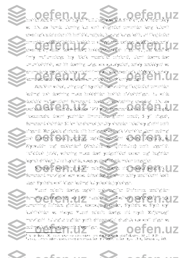 boshlab Zarafshon vohasi  buylab Ya.Gulomov va V.A.Shishkin, A.M.Belenitskiy
va   D.N.Lev   hamda   ularning   kup   sonli   shogirdlari   tomonidan   keng   kulamli
arxeologik tadqiqotlar olib borildiki, natijada, bugungi kunga kelib, uni ilk ajdodlar
tomonidan  uzlashtirilishidan   boshlab   to   s o‘ nggi   o‘ rta   asrlarga   kadar   bulgan   tarixi
arxeologik   jixatdan   davrma-davr ,   boskichma-boskich   o‘ rganildi,   juda   katta   va
ilmiy   ma’lumotlarga   boy   faktik   materiallar   t o‘ plandi,   ularni   davrma-davr
umumlashtirish,   xar   bir   davrning   uziga   xos   xususiyatlari,   tarixiy   tarakkiyoti   va
etnomadaniy rivojlanish jarayonlarini ilmiy xolislik, arxeologik ob’ektivlik, tarixiy
ketma-ketlikda  o‘ rganish va ularni umumlashtirish imkoniyati tugildi.
Zarafshon vohasi, uning to g‘ li rayonlari odamzodning ilk ajdodlari tomonidan
kadimgi   tosh   davrining   muste   boskichidan   boshlab   o‘ zlashtirilgan.   Bu   x ol da
dastlabki   ma’lumotlarni   Samar q and   Davlat   universitetining   arxeologi   D.N.Lev
asarlarida   o‘ kish mumkin. D.N.Lev 1947 yilda Samarqand  shaxridan janubro q da,
Taxta q oracha   dovoni   yaqinidan   Omonqo‘ton   g‘ orini   topadi;   5   yil   o‘ tgach,
Samarqand sha h ridan 50 km lar chamasi janubiy-shar q dan Takalisoy   g‘ orini topib
o‘ rgandi.  Xar  ikkala   g‘ orlarda  olib  borilgan   arxeologik  izlanishlar   ularni   q adimgi
tosh   davrining   muste   bos q ichiga   tegishli   ekanligini   k o‘ rsatdi.   Zirabuloq   va
Ziyovuddin   to g‘   etaklaridan 5
  (Zirabulo q   va   Qo‘ tirbulo q )   topib   urganildi.
Ta’kidlash   joizki,   vohaning   muste   davri   yodgorliklari   asosan   to g‘   ba g‘ ridan
kaynab chikkan bulo q  buylarida, suvga ya q in  g‘ orlarda makon topganlar.
Samarqand   vohasining   yukori   paleolit   davriga   oid   mashxur   yodgorlik   –
Samarqand   manzilgoxi   xam   voxa   doirasidagi   adirsimon   tabiiy   tepaliklarini   kesib
utgan Siyobcha xosil kilgan kadimgi kul yokasida joylashgan.
Yu q ori   paleolit   davriga   tegishli   tosh   q urollar   Ch o‘ ponota   tepaligidan .
Samarqand   shaxrining   xar   xil   nu q talaridan,   Oxalisoy   buylaridan 6
,   Urgut
tumanining   G o‘ rdara   g‘ oridan,   Ravotxuja   yakinidan,   Siyobcha   va   Siyob   soyi
kushilishidan   va   nixoyat   Yu q ori   paleolit   davriga   oid   noyob   X o‘ jamazgil
manzilgo h i   Bulun g‘ ur   to g‘ idan   yorib   chi qq an   zilol   chuchuk   suv   xosil   q ilgan   va
q adimgi k o‘ l yokasidan topib  o‘ rganilgan.
5
  Ташкенбаев Н.Х. Новые памятники древнекаменного века в Самаркандской области. 1971, ОНУ №11.
6
  Лев Д.Н. Итоги работы археологического отряда СамГУ в 1966 г. Тр. СамГУ, вып. 218, -Самарканд, 1972. 