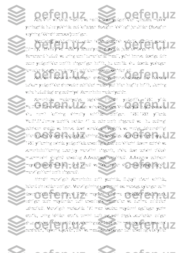 Zarafshon   vohasida   mezolit   va   neolid   davri   yodgorliklari   Q oratepa   massivi
yonbagrida bulo q   yakinida   q ad k o‘ targan Saza g‘ on kishlo g‘ i janubidan (Saza g‘ on
soyining ikkinchi terrasasi) topilgan. 
Metallning   kashf   qilinishi,   undan   ishlab   chiqarish   xo‘jalik   qurollari   yasash
ijtimoiy,   iqtisodiy   va   madaniy   taraqqiyotning   yanada   jadallashuviga   olib   keldi.
Samarqand   hududi   va   uning   atrof   tumanlarida   metall,   ya’ni   bronza   davriga   doir
qator   yodgorliklar   topilib   o‘rganilgan   bo‘lib,   bu   atrofda   shu   davrda   yashagan
jamoalar Sazag‘on madaniyatli qabilalarning merosxo‘rlari edi.
Zarafshon   vohasida   o‘rganilgan   eneolit   va   bronza   davriga   doir   ikkinchi
turkum yodgorliklar chorvador qabilalari madaniyati bilan bog‘liq bo‘lib, ularning
voha hududidagi eng qadimiysi  Zamonbobo madaniyatidir.
Zamonbobo   madaniyatiga   tegishli   birinchi   yodgorlik   1950   yilda
Ya.G‘.G‘ulomov tomonidan Buxoro vohasining Zarafshon daryosi quyi havzasida
shu   nomli   ko‘lning   shimoliy   sohilidan   topilgan.   1950-1953   yillarda
Ya.G‘.G‘ulomov   taqirlik   ostidan   41   ta   qabr   topib   o‘rganadi   va     bu   qadimgi
qabriston   eneolit   va   bronza   davri   xonaki   chorvachilik   va   motiga   dehqonchiligi
bilan shug‘ullanuvchi dasht qabilalarining madaniyatiga tegishli ekanligini aytadi.
1950-yillarning oxirida yodgorlikda arxeologik tadqiqot ishlarini davom ettirish va
zamonbobolilarning   turar-joy   manzilini   o‘rganib,   o‘sha   davr   tarixini   tiklash
muammosini   shogirdi   arxeolog   A.Asqarovga   topshiradi.   A.Asqarov   qabriston
maydonidan   yana   5   ta   mozor   topadi   va   ikki   joydan   shu   madaniyatga   tegishli
manzilgohlarni topib o‘rganadi.
Birinchi   manzilgoh   Zamonbobo   qo‘li   yaqinida,   Gujayli   o‘zani   sohilida,
baland qir ostidan topilgan. Manzilgohning soy tomoni esa marzaga aylangan qalin
devor   bilan   o‘rab   olingan.   Uning   maydoni   ko‘chma   qumlardan   tozalangach,
ochilgan   taqir   maydondan   turli   arxeologik   materiallar   va   qurilma   qoldiqlari
uchratiladi.   Manzilgoh   markazida   170   metr   kvadrat   maydonni   egallagan   yarim
erto‘la,   uning   ichidan   erto‘la   tomini   tutib   turuvchi   tirgak-ustunlardan   qolgan
chuqurchalar, o‘choq qoldiqlari, ularning atrofidagi qalin madaniy qatlamdan sopol
parchalari, hayvon suyaklari, tosh va metalldan ishlangan turli arxeologik ashyolar 