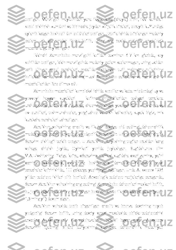 topilgan.   Manzilgoh   maydonidan   yana   ikkita   kapa   (chayla)   o‘rni,   ikki   kamerali
sopol pishirish xumdoni va bir necha joydan xo‘jalik o‘ralari, qorayib kuYundiga
aylanib ketgan boshoqli don qoldiqlari topilgan. Erto‘la ichida to‘plangan madaniy
qatlam   uch   gorizontdan   iborat   bo‘lib,   uning   eng   pastki   gorizonti   arxeologik
materiallarga boy bo‘lgan. 
Ikkinchi   Zamonbobo   manzilgohi   ko‘ldan   taxminan   6-7   km   g‘arbda,   soy
sohilidan topilgan, lekin manzilgohda madaniy qatlam saqlanmagan, uning ustidan
terib   olingan   sopol   parchalari,   metalldan   ishlangan   turli   mehnat   qurollarining
bo‘laklari   hamda   tosh   qurollar   majmuasi   Zamonbobo   qabristoni   va   manzilgoh   1
materiallaridan farq qilmas edi. 
Zamonbobo materiallari kompleksi ichida sopollar va katta miqdordagi uy va
yovvoyi   hayvon   suyaklari   –   ko‘hna   chiqindilaridan   tashqari   terrakota
urchuqtoshlar,   antromorf   figuralar,   chaqmoqtoshdan   yasalgan   turli   xil   mehnat   va
ov   qurollari,   toshmunchoqlar,   yorg‘uchoq   va   tosh   kelisoplar,   suyak   bigiz,   mis
kurakcha parchalari uchratilgan.
Zarafshon   vohasining   eneolit   va   ilk   jez   davriga   oid   qadimgi   dehqonchilik
madaniyatiga tegishli arxeologik yodgorlik Sarazimdir. Uning asosida keyinchalik
Sarazim   qishlog‘i   tarkib   topgan.   U   Zarafshon   daryosining   tog‘lar   orasidan   keng
vohaga   chiqish   joyida,   Oyimko‘l   yonida   joylashgan.   Sug‘dshunos   olim
V.A.Livshitsning   fikriga   ko‘ra,   «Sarazim»   atamasi   sug‘dcha   «sari-zamin»,   ya’ni
«erning   boshlanishi»,   «vohaning   boshlanishi»   demakdir.   Yodgorlik   yassi
tepachalar ko‘rinishida, 100 gektarga yaqin joyni egallagan. Unda A.Isxoqov 1976
yildan   tadqiqot   ishlari   olib   boriladi.   Arxeologik   tadqiqot   natijalariga   qaraganda,
Sarazm Zarafshon vohasining eng qadimgi Zomonbobo dehqonlari maskani bo‘lib,
bu joyda hayot eneolitning rivojlangan bosqichidan to ilk jez davriga qadar (yaqin
1,5 ming yil) davom etgan.
Zarafshon   vohasida   topib   o‘rganilgan   eneolit   va   bronza   davrining   noyob
yodgorligi   Sarazm   bo‘lib,   uning   davriy   sanasi   masalasida   ob’ekt   tadqiqotchisi
arxeolog   A.Isxoqov   o‘z   fikr-mulohazalarini   batafsil   bayon   etgan.   A.Isxoqov
Sarazmni   Qadimgi   SHarq   dunyosining   sug‘orma   dehqonchilik   madaniyati 