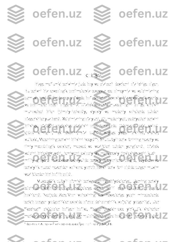                                        
KIRISH
Bizga   ma’lumki   tariximiz   juda   boy   va   qiziqarli   davrlarni   o’z   ichiga   olgan.
Bu   tarixni   biz   arxeologik   topilmalarsiz   tasavvur   eta   olmaymiz   va   xalqimizning
turmush   tarzi   qadimda   qay   yo’sinda   bo’lganligini   bevosita   biz   arxeologik   manba
va   topilmalar   orqali   o’rganamiz.   O’zbekiston   o’z   mustaqilligini   qo’lga   kiritishi
munosabati   bilan   ijtimoiy-iqtisodiy,   siyosiy   va   madaniy   sohalarda   tubdan
o’zgarishlar yuz berdi. Xalqimizning o’z yurti, tili, madaniyati, qadriyatlari tarixini
bilishga,   o’zligini   anglashga   qiziqishi   ortib   bormoqda.   Odamzod   borki,   avlod-
ajdodi   kimligini,   nasl-nasabini,   o’zi   tug’ilib   voyaga   yetgan   qishloq,   shahar,
xullaski, Vatanining tarixini bilishni istaydi” 1
. Shu tufayli tarix fanining nazariy va
ilmiy-metodologik   asoslari,   maqsad   va   vazifalari   tubdan   yangilandi.   O’zbek
xalqini   birlashtiruvchi,   jamiyatni   axloqiy   va   mafkuraviy   jipslashtiruvchi   kuch   -
milliy   g’oyani   mustaxkamlash   yulida   tarixiy   jarayonlarni   to’g’ri,   obyektiv   va
tarixiylik  nuqtai-nazaridan  xolisona  yoritib  berish   tarix  fani  oldida  turgan  muxim
vazifalardan biri bo’lib qoldi.  
Mustaqillik   tufayli   o’tmish   tarixga,   uning   ob’yektlariga,   ularning   tarixiy
talqinidan   kelib   chiqadigan   natijalarga   qarab   tahlil   etish   usullari   qo’llanila
boshlandi.   Natijada   Zarafshon   vohasining   suv   havzalariga   yaqin   mintaqalarda
tarkib   topgan   yodgorliklar   asosida   o’troq   dehqonchilik   xo’jaligi   yotganligi,   ular
“kechagi”   qishloqlar   bo’lgan   bo’lsa,   “bugun”,   sekin-asta   yirik   ilk   shaharlar
markaziga  aylanganligi  haqida fikr-mulohazalar  qilina boshlandi. Tarixiy ildizlari
1
 Каримов И.А. Тарихий хотирасиз келажак йук. -Т.: "Шарк", 1998, З-б. 