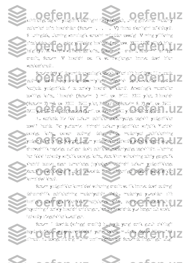 sohiblariga tegishli  yodgorlik ekanligini   ilmiy  isbotlab,  uning gorizontal  madaniy
qatlamlari   to‘rt   bosqichdan   (Sarazm   I,   II,   III,   IV)   iborat   ekanligini   ta’kidlaydi.
SHuningdek,   ularning   xronologik   sanasini   miloddan   avvalgi   IV-ming   yillikning
o‘rtalaridan   to   II   –   ming   yillikning   boshlari   (mil.   avv.   3500-1900   yillar)   bilan
belgilaydi. A.Isxoqov xulosalariga ko‘ra, Sarazm   I, II eneolit, Sarazm III co‘nggi
eneolit,   Sarazm   IV   bosqichi   esa   ilk   va   rivojlangan   bronza   davri   bilan
xarakterlanadi..
Sarazimda 7 yil davomida arxeologik kazish ishlari olib borildi va 10 nuqtada
qadimgi   qishloq   hayotining   davomiyligini   o‘rganish   uchun   shurflar   kazildi.
Natijada   yodgorlikda   4   ta   tarixiy   bosqich   anikdandi.   Arxeologik   materiallar
taxliliga   ko‘ra,   l-bosqich   (Sarazim   I)   mil.   av.   3400—3200   y.lar,   2-bosqich
(Sarazim   2)   mil.   av.   3200—2900   y.lar,   3-bosqich   (Sarazim   S.   3)   mil.   av.   2900-
2700 y.lar, 4-bos-qich (Sarazim 4) mil. av. 2700—2000 y.lar bilan belgilandi.
Bu   satrlarda   biz   ikki   turkum   qabilalar   madaniyatiga   tegishli   yodgorliklar
tavsifi   haqida   fikr   yuritamiz.   Birinchi   turkum-yodgorliklar   xo‘jalik   Yuritish
asosiga   ko‘ra,   asosan   qadimgi   dehqonchilik   madaniyati   qabilalarining
yodgorliklari bo‘lsa, ikkinchi turkum-yodgorliklar iqtisodiy-xo‘jalik hayoti asosan
chorvachilik   negiziga   qurilgan   dasht   qabilalari   madaniyatiga   tegishlidir.   Ularning
har   ikkisi   iqtisodiy-xo‘jalik   asosiga   ko‘ra,   Zarafshon   vohasining   tabiiy-geografik
sharoiti   taqozo   etgan   tumanlarga   joylashgan.   Birinchi   turkum   yodgorliklarga
Zarafshon   vohasining   Yuqori   havzasida   topib   o‘rganilgan   Sarazm   yodgorliklar
kompleksi kiradi.
Sarazm yodgorliklar kompleksi vohaning eneolit va ilk bronza davri qadimgi
dehqonchilik   qabilalarining   madaniyatidir.   Ushbu   madaniyat   yuzasidan   olib
borilgan   arxeologik   izlanishlar   natijalariga   ko‘ra,   qadimgi   Sarazmda   aholi
hayotining 4 tarixiy bosqichi aniqlangan, har bir bosqichda yuz bergan tub sotsial-
iqtisodiy o‘zgarishlar kuzatilgan. 
Sarazm   1   davrida   (so‘nggi   eneolit)   bu   joyda   yangi   etnik   guruh   qishlog‘i
paydo   bo‘ladi,   uy-joy   komplekslari   yarim   aylana   mudofaa   devori   bilan   o‘rab
olinadi. Bu davrga oid eng muhim topilmalardan biri Sarazmda o‘rganilgan urug‘ 