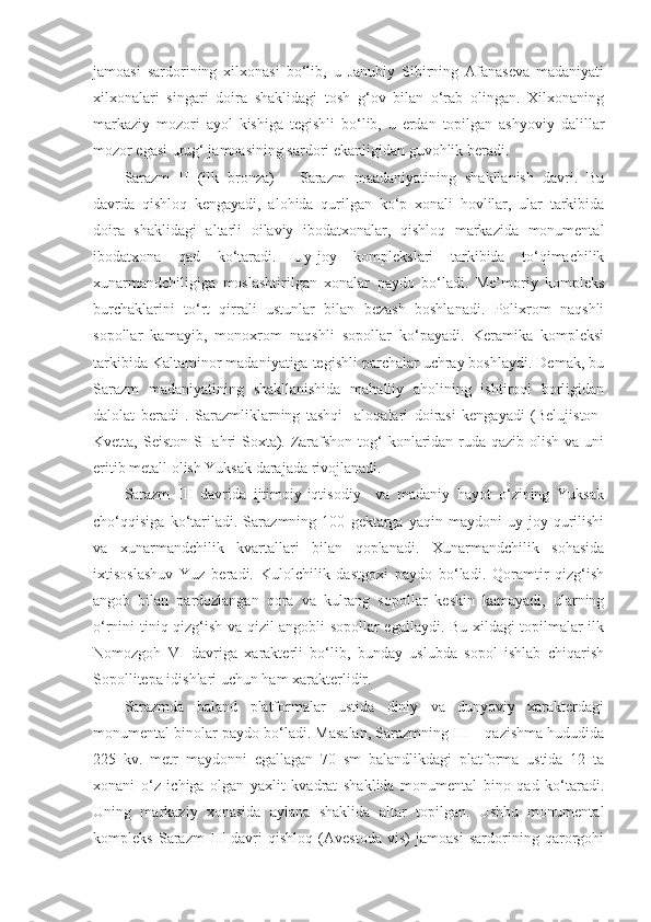 jamoasi   sardorining   xilxonasi   bo‘lib,   u   Janubiy   Sibirning   Afanaseva   madaniyati
xilxonalari   singari   doira   shaklidagi   tosh   g‘ov   bilan   o‘rab   olingan.   Xilxonaning
markaziy   mozori   ayol   kishiga   tegishli   bo‘lib,   u   erdan   topilgan   ashyoviy   dalillar
mozor egasi urug‘ jamoasining sardori ekanligidan guvohlik beradi.
Sarazm   II   (ilk   bronza)   –   Sarazm   maadaniyatining   shakllanish   davri.   Bu
davrda   qishloq   kengayadi,   alohida   qurilgan   ko‘p   xonali   hovlilar,   ular   tarkibida
doira   shaklidagi   altarli   oilaviy   ibodatxonalar,   qishloq   markazida   monumental
ibodatxona   qad   ko‘taradi.   Uy-joy   komplekslari   tarkibida   to‘qimachilik
xunarmandchiligiga   moslashtirilgan   xonalar   paydo   bo‘ladi.   Me’moriy   kompleks
burchaklarini   to‘rt   qirrali   ustunlar   bilan   bezash   boshlanadi.   Polixrom   naqshli
sopollar   kamayib,   monoxrom   naqshli   sopollar   ko‘payadi.   Keramika   kompleksi
tarkibida Kaltaminor madaniyatiga tegishli parchalar uchray boshlaydi. Demak, bu
Sarazm   madaniyatining   shakllanishida   mahalliy   aholining   ishtiroqi   borligidan
dalolat   beradi   .   Sarazmliklarning   tashqi     aloqalari   doirasi   kengayadi   (Belujiston-
Kvetta, Seiston-SHahri-Soxta). Zarafshon tog‘  konlaridan ruda qazib olish va uni
eritib metall olish Yuksak darajada rivojlanadi.
Sarazm   III   davrida   ijtimoiy-iqtisodiy     va   madaniy   hayot   o‘zining   Yuksak
cho‘qqisiga   ko‘tariladi.   Sarazmning   100   gektarga   yaqin   maydoni   uy-joy   qurilishi
va   xunarmandchilik   kvartallari   bilan   qoplanadi.   Xunarmandchilik   sohasida
ixtisoslashuv   Yuz   beradi.   Kulolchilik   dastgoxi   paydo   bo‘ladi.   Qoramtir   qizg‘ish
angob   bilan   pardozlangan   qora   va   kulrang   sopollar   keskin   kamayadi,   ularning
o‘rnini tiniq qizg‘ish va qizil angobli sopollar egallaydi. Bu xildagi topilmalar ilk
Nomozgoh   VI   davriga   xarakterli   bo‘lib,   bunday   uslubda   sopol   ishlab   chiqarish
Sopollitepa idishlari uchun ham xarakterlidir.
Sarazmda   baland   platformalar   ustida   diniy   va   dunyoviy   xarakterdagi
monumental binolar paydo bo‘ladi. Masalan, Sarazmning III – qazishma hududida
225   kv.   metr   maydonni   egallagan   70   sm   balandlikdagi   platforma   ustida   12   ta
xonani   o‘z   ichiga   olgan   yaxlit   kvadrat   shaklida   monumental   bino   qad   ko‘taradi.
Uning   markaziy   xonasida   aylana   shaklida   altar   topilgan.   Ushbu   monumental
kompleks   Sarazm   III   davri   qishloq   (Avestoda   vis)   jamoasi   sardorining   qarorgohi 