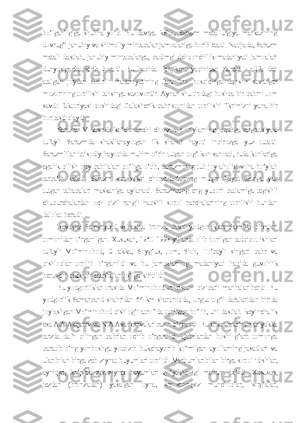 bo‘lganligiga   shubha   yo‘q.   Bu   davrga   kelib,   Sarazm   metallurgiya   markazining
dovrug‘i janubiy va shimoliy mintaqalar jamoalariga borib etadi. Natijada, Sarazm
metali   dastlab,   janubiy   mintaqalarga,   qadimgi   dehqonchilik   madaniyati   jamoalari
dunyosigacha   kirib   boradi.   Bu   haqida   Panjikent   yaqinidan   Zarcha   Halifa   deb
atalgan   joydan   Sopolli   madaniyatining   Jarqo‘ton   bosqichiga   tegishli   savdogar
mozorining topilishi tahsinga sazovordir. Aynan shu tipdagi boshqa bir qabrni Jom
savdo  faktoriyasi  qoshidagi   Galasherik  qabristonidan  topilishi  fikrimizni  yana   bir
bor tasdiqlaydi.
Sarazm   IV   davrida   ko‘chmanchi   chorvador   oriylarning   janubga   migratsiyasi
tufayli   Sarazmda   shakllanayotgan   ilk   shahar   hayoti   inqirozga   yuz   tutadi.
Sarazmlilar iqtisodiy hayotida muhim o‘rin tutgan tog‘ kon sanoati, ruda konlariga
egalik qilish oriy qabilalari qo‘liga o‘tib, Sarazmning tub joy aholisi voha bo‘ylab
tarqalib   ketadi.   Sarazm   xarobalari   chorvadorlarning   muqim   hayot   tarziga   y uz
tutgan   tabaqalari   maskaniga   aylanadi.   Sarazmning   eng   y uqori   qatlamiga   tegishli
chuqurchalardan   och   qizil   rangli   naqshli   sopol   parchalarining   topilishi   bundan
dalolat beradi.
Bevosita   Samarqand   vohasida   bronza   davri   yodgorliklari   SamDU   olimlari
tomonidan o‘rganilgan. Xususan, 1960-1998 yillarda olib borilgan tadqiqot ishlari
tufayli   Mo‘minobod,   CHakka,   Soyg‘us,   Jom,   Siob,   To‘qayli   singari   qabr   va
qishloqlar   topilib   o‘rganildi   va   bu   jamoalarning   madaniyati   haqida   guvohlik
beruvchi qiziqarli manbalar qo‘lga kiritildi.
Bu yodgorliklar orasida Mo‘minobod qabristoni qiziqarli manbalar berdi. Bu
yodgorlik Samarqand shahridan 64 km  sharqroqda, Urgut tog‘i  daralaridan birida
joylashgan Mo‘minobod qishlog‘i atrofida topilgan bo‘lib, uni dastlab  keyinchalik
esa A.A.Asqarov va N.A.Avanesovalar qazib o‘rgandi .Bu erdan marhumlar yakka
tarzda   dafn   qilingan   qabrlar   ochib   o‘rganildi.   Qabrlardan   boshi   g‘arb   tomonga
qaratib   o‘ng   yonboshga   yotqizib   bukchaytirib   ko‘milgan   ayollarning   jasadlari   va
ular bilan birga zeb-ziynat buyumlari topildi. Marhumlar bilan birga sopol idishlar,
ayniqsa,   ko‘plab   zeb-ziynat   buyumlari   qo‘yilganligi   ma'lum   bo‘ldi.   Xususan,
jezdan   (bronzadan)   yasalgan   oyna,   son-sanoqsiz   munchoqlar,   isirg‘alar, 