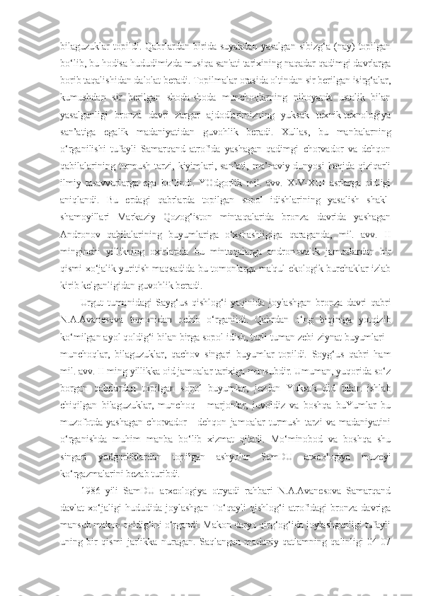 bilaguzuklar   topildi.  Qabrlardan  birida   suyakdan   yasalgan   sibizg‘a   (nay)   topilgan
bo‘lib, bu hodisa hududimizda musiqa san'ati tarixining naqadar qadimgi davrlarga
borib taqalishidan dalolat beradi. Topilmalar orasida oltindan sir berilgan isirg‘alar,
kumushdan   sir   berilgan   shoda-shoda   munchoqlarning   nihoyatda   ustalik   bilan
yasalganligi   bronza   davri   zargar   ajdodlarimizning   yuksak   texnik-texnologiya
san’atiga   egalik   madaniyatidan   guvohlik   beradi.   Xullas,   bu   manbalarning
o‘rganilishi   tufayli   Samarqand   atrofida   yashagan   qadimgi   chorvador   va   dehqon
qabilalarining turmush tarzi, kiyimlari, san’ati, ma’naviy dunyosi  haqida qiziqarli
ilmiy   tasavvurlarga   ega   bo‘lindi.   YOdgorlik   mil.   avv.   XIV-XIII   asrlarga   oidligi
aniqlandi.   Bu   erdagi   qabrlarda   topilgan   sopol   idishlarining   yasalish   shakl-
shamoyillari   Markaziy   Qozog‘iston   mintaqalarida   bronza   davrida   yashagan
Andronov   qabilalarining   buyumlariga   o‘xshashligiga   qaraganda,   mil.   avv.   II
minginchi   yillikning   oxirlarida   bu   mintaqalarga   andronovalik   jamoalardan   bir
qismi xo‘jalik yuritish maqsadida bu tomonlarga ma'qul ekologik burchaklar izlab
kirib kelganligidan guvohlik beradi.  
Urgut   tumanidagi   Sayg‘us   qishlog‘i   yaqinida   joylashgan   bronza   davri   qabri
N.A.Avanesova   tomonidan   ochib   o‘rganildi.   Qabrdan   o‘ng   biqiniga   yotqizib
ko‘milgan ayol qoldig‘i bilan birga sopol idish, turli-tuman zebi-ziynat buyumlari -
munchoqlar,   bilaguzuklar,   qachov   singari   buyumlar   topildi.   Soyg‘us   qabri   ham
mil. avv.  II  ming yillikka oid jamoalar tarixiga mansubdir. Umuman, yuqorida so‘z
borgan   qabrlardan   topilgan   sopol   buyumlar,   jezdan   Yuksak   did   bilan   ishlab
chiqilgan   bilaguzuklar,   munchoq   -   marjonlar,   juvoldiz   va   boshqa   buYumlar   bu
muzofotda   yashagan   chorvador   -   dehqon   jamoalar   turmush   tarzi   va   madaniyatini
o‘rganishda   muhim   manba   bo‘lib   xizmat   qiladi.   Mo‘minobod   va   boshqa   shu
singari   yodgorliklardan   topilgan   ashyolar   SamDU   arxeologiya   muzeyi
ko‘rgazmalarini bezab turibdi.
1986   yili   SamDU   arxeologiya   otryadi   rahbari   N.A.Avanesova   Samarqand
davlat   xo‘jaligi   hududida   joylashgan   To‘qayli   qishlog‘i   atrofidagi   bronza   davriga
mansub makon qoldig‘ini o‘rgandi. Makon daryo qirg‘og‘ida joylashganligi tufayli
uning   bir   qismi   jarlikka   nuragan.   Saqlangan   madaniy   qatlamning   qalinligi   04-07 