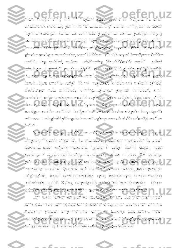 metr.   Y o dgorlikning   216   m 2
  maydoni   qazib   tekshirildi.   Natijada   bu   erdan
to‘rtburchak   shaklidagi   yarim   erto‘la  kulba   qoldig‘i   topildi.   Uning  poli   va  devori
loy bilan suvalgan. Bundan tashqari madaniy qatlamdan toshdan yasalgan o‘q-yoy
uchlari,   tosh   bolta   siniqlari,   qadimgi   hayvon   suyaklari,   gurzilarning   sop   uchlari,
bronzadan   ishlangan   ba’zi   bezaklar,   chig‘anoqlar,   hayvon   tishlari,   lojuvard   va
gipsdan yasalgan munchoqlar, sopol idishlarni silliqlab sayqal beradigan asboblar
topildi.   Eng   muhimi,   makon   -   qishloqning   bir   chekkasida   metall   -   rudani
eritadigan, diametri 40 sm, chuqurligi 60 sm doira shaklidagi qo‘ra qoldig‘i topildi.
Bu   pechning   tagida   saqlangan   ko‘mir   kul   qoldig‘ining   qalinligi   30   sm   gacha
boradi.   Qura   atrofida   qariyb   32   m2   maydonda   ko‘plab   mis   toshqoli   (shlak),
oksidlangan   ruda   qoldiqlari,   ko‘mirga   aylangan   yog‘och   bo‘laklari,   sopol
parchalari,   eritib   tozalangan   metallni   quyish   terrakota   qoliplari,   bolg‘acha,   o‘g‘ir
dastasi,   rudani   maydalash   uchun   foydalaniladigan   granit   tosh   sandonlar,   rudani
ezadigan   qurollar   topilindi.   Topilgan   buYumlar   va   boshqa   ashyolar   bu   yodgorlik
mil. avv. II minginchi yillarga doir metallurglarga mansub qishloq ekanligi ma’lum
bo‘ldi.
Nurobod   tumaniga   qarashli   Jom   qishlog‘i   atrofida   bronza   davriga   doir   yana
bir   yodgorlik   topib   o‘rganildi.   Bu   erda   qadimgi   qabriston   mavjud   bo‘lib,   u   turli
davrlarda   erdan   xo‘jalik   maqsadida   foydalanish   tufayli   buzilib   ketgan.   Faqat
saqlangan   4   ta   qabr   ochilib   o‘rganildi.   Ularning   uchtasi   mil.   avv.   X VI   asrlarga,
ya ’ ni Sopolli madaniyatiga, bittasi esa bronza davrining Andronova madaniyatiga
mansubligi aniqlandi. Qabrlarda dafn bilan bog‘liq sopol idishlar, jezdan yasalgan
to‘g‘nog‘ich,   dastali   dumaloq   shakldagi   oyna,   dastasiz   oyna   hamda   munchoq
taqinchoqlar   topildi.   Xullas,   bu   yodgorlik   materiallari   ham   chorvador   -   dehqon
ajdodlarimizning madaniyat tarixini o‘rganishda muhim manba hisolanadi 
Jom   savdo   karvon   saroylari   va   feruza   tosh   konlari,   ular   bilan   bog‘liq   turli
etnik guruh vakillarining qabristoni (Galasherik) paydo bo‘ladi, ikkinchi tomonda
Zarafshon   yoqalab   diniy   memorial   kompleksi   (Jukov),   ruda   eritish,   metall
xomashyosini ishlab chiqarishga  moslashgan qishloqlar (To‘qayli) va nihoyat davr
so‘nggida qadimgi shaharlar (Ko‘ktepa, Afrosiyob) qad ko‘taradi. 