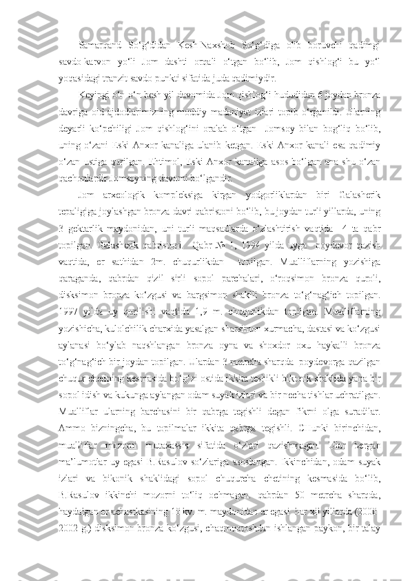 Samarqand   So‘g‘didan   Kesh-Naxshob   So‘g‘diga   olib   boruvchi   qadimgi
savdo-karvon   yo‘li   Jom   dashti   orqali   o‘tgan   bo‘lib,   Jom   qishlog‘i   bu   yo‘l
yoqasidagi tranzit savdo punkti sifatida juda qadimiydir.
Keyingi o‘n-o‘n besh yil davomida Jom qishlog‘i hududidan 6 joydan bronza
davriga   oid   ajdodlarimizning   moddiy   madaniyat   izlari   topib   o‘rganildi.   Ularning
deyarli   ko‘pchiligi   Jom   qishlog‘ini   oralab   o‘tgan     Jomsoy   bilan   bog‘liq   bo‘lib,
uning   o‘zani   Eski   Anxor   kanaliga   ulanib   ketgan.   Eski   Anxor   kanali   esa   qadimiy
o‘zan   ustiga   qurilgan.   Ehtimol,   Eski   Anxor   kanaliga   asos   bo‘lgan   ana   shu   o‘zan
qachonlardir Jomsoyning davomi bo‘lgandir.
Jom   arxeologik   kompleksiga   kirgan   yodgorliklardan   biri   Galasherik
tepaligiga joylashgan bronza davri qabristoni bo‘lib, bu joydan turli yillarda, uning
3   gektarlik   maydonidan,   uni   turli   maqsadlarda   o‘zlashtirish   vaqtida     4   ta   qabr
topilgan.   Galasherik   qabristoni.     Qabr   №   1,   1994   yilda   uyga     poydevor   qazish
vaqtida,   er   sathidan   2m.   chuqurlikdan     topilgan.   Mualliflarning   yozishiga
qaraganda,   qabrdan   qizil   sirli   sopol   parchalari,   o‘roqsimon   bronza   quroli,
disksimon   bronza   ko‘zgusi   va   bargsimon   shaklli   bronza   to‘g‘nag‘ich   topilgan.
1997   yilda   uy   qurilishi   vaqtida   1,9   m.   chuqurlikdan   topilgan.   Mualliflarning
yozishicha, kulolchilik charxida yasalgan sharsimon xurmacha, dastasi va ko‘zgusi
aylanasi   bo‘ylab   naqshlangan   bronza   oyna   va   shoxdor   oxu   haykalli   bronza
to‘g‘nag‘ich bir joydan topilgan. Ulardan 3 metrcha sharqda  poydevorga qazilgan
chuqur chetining kesmasida bo‘g‘zi ostida ikkita teshikli bikonik shaklida yana bir
sopol idish va kukunga aylangan odam suyak izlari va bir necha tishlar uchratilgan.
Mualliflar   ularning   barchasini   bir   qabrga   tegishli   degan   fikrni   olga   suradilar.
Ammo   bizningcha,   bu   topilmalar   ikkita   qabrga   tegishli.   CHunki   birinchidan,
mualliflar   mozorni   mutaxassis   sifatida   o‘zlari   qazishmagan.   Ular   bergan
ma’lumotlar   uy   egasi   B.Rasulov   so‘zlariga   asoslangan.   Ikkinchidan,   odam   suyak
izlari   va   bikonik   shaklidagi   sopol   chuqurcha   chetining   kesmasida   bo‘lib,
B.Rasulov   ikkinchi   mozorni   to‘liq   ochmagan.   qabrdan   50   metrcha   sharqda,
haydalgan er uchastkasining 10 kv. m. maydonidan er egasi  har xil yillarda (2000-
2002 g.) disksimon bronza ko‘zgusi, chaqmoqtoshdan ishlangan paykon, bir talay 