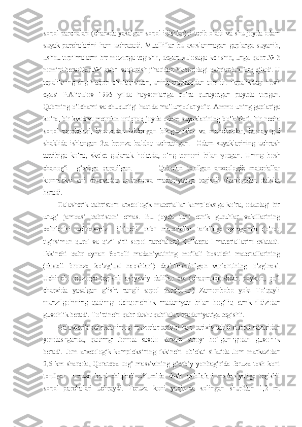 sopol parchalari (charxda yasalgan sopol idishlar)ni terib oladi va shu joyda odam
suyak   parchalarini   ham   uchratadi.   Mualliflar   bu   asoslanmagan   gaplarga   suyanib,
ushbu topilmalarni bir  mozorga tegishli, degan xulosaga kelishib, unga qabr № 3
nomini beradilar №4 qabr  saqlanish jihatidan Yuqoridagi qabrlardan farq qiladi. U
tepalikning eng Yuqori cho‘qqisidan, uning markazidan topildi. Tepalikdagi hovli
egasi   P.Aliqulov   1995   yilda   hayvonlariga   qo‘ra   qurayotgan   paytda   topgan.
Qabrning o‘lchami va chuqurligi haqida ma’lumotlar yo‘q. Ammo uning gaplariga
ko‘ra, bir kvadrat metrdan ortiqroq joyda odam suyaklarining bo‘laklari, bir necha
sopol   parchalari,   bronzadan   ishlangan   bilaguzuklar   va   munchoqlar,   karnay   gul
shaklida   ishlangan   2ta   bronza   baldoq   uchratilgan.     Odam   suyaklarining   uchrash
tartibiga   ko‘ra,   skelet   gujanak   holatda,   o‘ng   tomoni   bilan   yotgan.   Uning   bosh
chanog‘i     g‘arbga   qaratilgan.             Qabrdan   topilgan   arxeologik   materiallar
kompleksi   uni   chorvador   andronova   madaniyatiga   tegishli   ekanligidan   dalolat
beradi.
Galasherik qabristoni  arxeologik materiallar  kompleksiga  ko‘ra, odatdagi  bir
urug‘   jamoasi   qabristoni   emas.   Bu   joyda   turli   etnik   guruhlar   vakillarining
qabrlarini   uchratamiz.   Birinchi   qabr   materiallar   tarkibiga   qaraganda   (o‘roq
tig‘isimon   qurol   va   qizil   sirli   sopol   parchalari)   Ko‘ktepa   I   materiallarini   eslatadi.
Ikkinchi   qabr   aynan   Sopolli   madaniyatining   mo‘lali   bosqichi   materiallarining
(dastali   bronza   ko‘zg‘usi   naqshlari)   dashtlashtirilgan   variantining   o‘zginasi.
Uchinchi   mozorga   tegishli   ashyoviy   dalillar   esa   (chaqmoqtoshdan   paykon,   qo‘l
charxida   yasalgan   g‘isht   rangli   sopol   parchalari)   Zamonbobo   yoki   To‘qayli
manzilgohining   qadimgi   dehqonchilik   madaniyati   bilan   bog‘liq   etnik   ildizidan
guvohlik beradi. To‘rtinchi qabr dasht qabilalari madaniyatiga tegishli. 
Galasherik qabristonining mozorlar tarkibi ham tarixiy tahlil nuqtai nazaridan
yondashganda,   qadimgi   Jomda   savdo   karvon   saroyi   bo‘lganligidan   guvohlik
beradi.   Jom   arxeologik   kompleksining   ikkinchi   ob’ekti   sifatida   Jom   markazidan
2,5   km   sharqda,   Qoratepa   tog‘   massivining   g‘arbiy   yonbag‘rida   feruza   tosh   koni
topilgan.   Feruza   koni   chiqindi   uYumida   dasht   qabilalari   madaniyatiga   tegishli
sopol   parchalari   uchraydi.   Feruza   koni   yaqinida   solingan   shurfdan   1,2   m. 