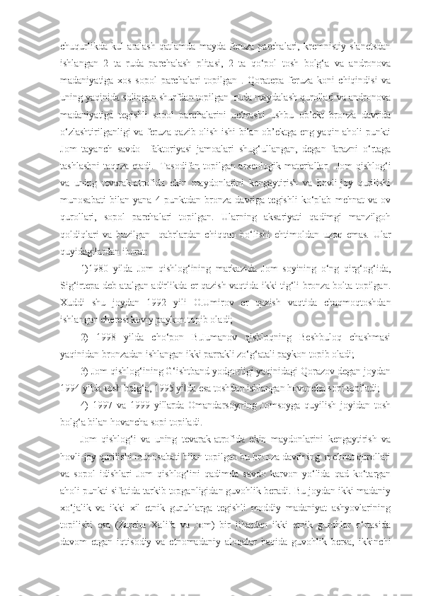 chuqurlikda   kul   aralash   qatlamda   mayda   feruza   parchalari,   kremnistiy   slanetsdan
ishlangan   2   ta   ruda   parchalash   plitasi,   2   ta   qo‘pol   tosh   bolg‘a   va   andronova
madaniyatiga   xos   sopol   parchalari   topilgan   .   Qoratepa   feruza   koni   chiqindisi   va
uning yaqinida solingan shurfdan topilgan  ruda maydalash qurollari va andronova
madaniyatiga   tegishli   sopol   parchalarini   uchrashi   ushbu   ob’ekt   bronza   davrida
o‘zlashtirilganligi va feruza qazib olish ishi bilan ob’ektga eng yaqin aholi punkti
Jom   tayanch   savdo     faktoriyasi   jamoalari   shug‘ullangan,   degan   farazni   o‘rtaga
tashlashni taqoza etadi.   Tasodifan topilgan arxeologik materiallar.   Jom qishlog‘i
va   uning   tevarak-atrofida   ekin   maydonlarini   kengaytirish   va   hovli-joy   qurilishi
munosabati   bilan   yana   4   punktdan   bronza   davriga   tegishli   ko‘plab   mehnat   va   ov
qurollari,   sopol   parchalari   topilgan.   Ularning   aksariyati   qadimgi   manzilgoh
qoldiqlari   va   buzilgan     qabrlardan   chiqqan   bo‘lishi   ehtimoldan   uzoq   emas.   Ular
quyidagilardan iborat:
1)1980   yilda   Jom   qishlog‘ining   markazida   Jom   soyining   o‘ng   qirg‘og‘ida,
Sig‘irtepa deb atalgan adirlikda er qazish vaqtida ikki tig‘li bronza bolta topilgan.
Xuddi   shu   joydan   1992   yili   O.Umirov   er   qazish   vaqtida   chaqmoqtoshdan
ishlangan chereshkoviy paykon topib oladi; 
2)   1998   yilda   cho‘pon   B.Jumanov   qishloqning   Beshbuloq   chashmasi
yaqinidan bronzadan ishlangan ikki parrakli zo‘g‘atali paykon topib oladi; 
3) Jom qishlog‘ining G‘ishtband yodgorligi yaqinidagi Qorazov degan joydan
1994 yilda tosh bolg‘a, 1995 yilda esa toshdan ishlangan hovancha sopi topiladi;
4)   1997   va   1999   yillarda   Omandarsoyning   Jomsoyga   quyilish   joyidan   tosh
bolg‘a bilan hovancha sopi topiladi.
Jom   qishlog‘i   va   uning   tevarak-atrofida   ekin   maydonlarini   kengaytirish   va
hovli-joy qurilishi munosabati bilan topilgan bu bronza davrining  mehnat qurollari
va   sopol   idishlari   Jom   qishlog‘ini   qadimda   savdo   karvon   yo‘lida   qad   ko‘targan
aholi punkti sifatida tarkib topganligidan guvohlik beradi. Bu joydan ikki madaniy
xo‘jalik   va   ikki   xil   etnik   guruhlarga   tegishli   moddiy   madaniyat   ashyovlarining
topilishi   esa   (Zarcha   Xalifa   va   Jom)   bir   jihatdan   ikki   etnik   guruhlar   o‘rtasida
davom   etgan   iqtisodiy   va   etnomadaniy   aloqalar   haqida   guvohlik   bersa,   ikkinchi 