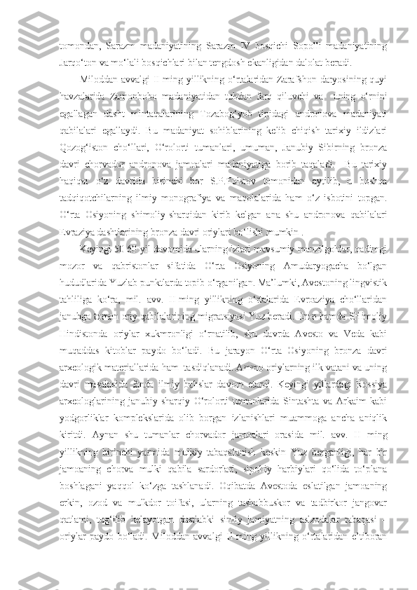 tomondan,   Sarazm   madaniyatining   Sarazm   IV   bosqichi   Sopolli   madaniyatining
Jarqo‘ton va mo‘lali bosqichlari bilan tengdosh ekanligidan dalolat beradi.
Miloddan avvalgi II-ming yillikning o‘rtalaridan Zarafshon daryosining quyi
havzalarida   Zamonbobo   madaniyatidan   tubdan   farq   qiluvchi   va     uning   o‘rnini
egallagan   dasht   mintaqalarining   Tozabog‘yob   tipidagi   andronova   madaniyati
qabilalari   egallaydi.   Bu   madaniyat   sohiblarining   kelib   chiqish   tarixiy   ildizlari
Qozog‘iston   cho‘llari,   O‘rolorti   tumanlari,   umuman,   Janubiy   Sibirning   bronza
davri   chorvador   andronova   jamoalari   madaniyatiga   borib   taqaladi.     Bu   tarixiy
haqiqat   o‘z   davrida   birinchi   bor   S.P.Tolstov   tomonidan   aytilib,   u   boshqa
tadqiqotchilarning   ilmiy   monografiya   va   maqolalarida   ham   o‘z   isbotini   topgan.
O‘rta   Osiyoning   shimoliy-sharqidan   kirib   kelgan   ana   shu   andronova   qabilalari
Evraziya dashtlarining bronza davri oriylari bo‘lishi mumkin .
Keyingi 50-60 yil davomida ularning izlari mavsumiy manzilgohlar, qadimgi
mozor   va   qabristonlar   sifatida   O‘rta   Osiyoning   Amudaryogacha   bo‘lgan
hududlarida Yuzlab punktlarda topib o‘rganilgan. Ma’lumki, Avestoning lingvistik
tahliliga   ko‘ra,   mil.   avv.   II-ming   yillikning   o‘rtalarida   Evroaziya   cho‘llaridan
janubga tomon oriy qabilalarining migratsiyasi Yuz beradi. Eron hamda SHimoliy
Hindistonda   oriylar   xukmronligi   o‘rnatilib,   shu   davrda   Avesto   va   Veda   kabi
muqaddas   kitoblar   paydo   bo‘ladi.   Bu   jarayon   O‘rta   Osiyoning   bronza   davri
arxeologik materiallarida ham  tasdiqlanadi. Ammo oriylarning ilk vatani va uning
davri   masalasida   fanda   ilmiy   bahslar   davom   etardi.   Keyingi   yillardagi   Rossiya
arxeologlarining   janubiy-sharqiy   O‘rolorti   tumanlarida   Sintashta   va   Arkaim   kabi
yodgorliklar   komplekslarida   olib   borgan   izlanishlari   muammoga   ancha   aniqlik
kiritdi.   Aynan   shu   tumanlar   chorvador   jamoalari   orasida   mil.   avv.   II   ming
yillikning   birinchi   yarmida   mulkiy   tabaqalanish   keskin   Yuz   berganligi,   har   bir
jamoaning   chorva   mulki   qabila   sardorlari,   sipohiy   harbiylari   qo‘lida   to‘plana
boshlagani   yaqqol   ko‘zga   tashlanadi.   Oqibatda   Avestoda   eslatilgan   jamoaning
erkin,   ozod   va   mulkdor   toifasi,   ularning   tashabbuskor   va   tadbirkor   jangovar
qatlami,   tug‘ilib   kelayotgan   dastlabki   sinfiy   jamiyatning   aslzodalar   tabaqasi   –
oriylar   paydo   bo‘ladi.   Miloddan   avvalgi   II-ming   yillikning   o‘rtalaridan   e’tiboran 