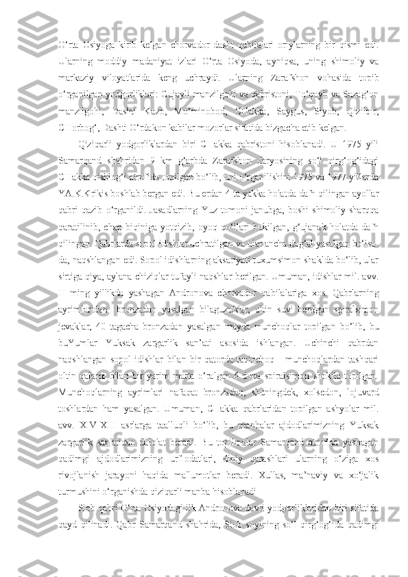 O‘rta   Osiyoga   kirib   kelgan   chorvador   dasht   qabilalari   oriylarning   bir   qismi   edi.
Ularning   moddiy   madaniyat   izlari   O‘rta   Osiyoda,   ayniqsa,   uning   shimoliy   va
markaziy   viloyatlarida   keng   uchraydi.   Ularning   Zarafshon   vohasida   topib
o‘rganilgan yodgorliklari: Gujayli manzilgohi va qabristoni, To‘qayli va Sazag‘on
manzilgohi,   Dashti   Kazo,   Mo‘minobod,   CHakka,   Saygus,   Siyob,   Qizilqir,
CHorbog‘, Dashti O‘rdakon kabilar mozorlar sifatida bizgacha etib kelgan.
Qiziqarli   yodgorliklardan   biri   CHakka   qabristoni   hisoblanadi.   U   1975   yili
Samarqand   shahridan   9   km   g‘arbda   Zarafshon   daryosining   so‘l   qirg‘og‘idagi
CHakka qishlog‘i atrofida topilgan bo‘lib, uni o‘rganilishini 1975 va 1977 yillarda
YA.K.Krikis boshlab bergan edi. Bu erdan 4 ta yakka holatda dafn qilingan ayollar
qabri   qazib   o‘rganildi.   Jasadlarning   Yuz   tomoni   janubga,   boshi   shimoliy-sharqqa
qaratilinib,   chap   biqiniga   yotqizib,   oyoq   qo‘llari   bukilgan,   g‘ujanak   holatda   dafn
qilingan. Qabrlarda sopol idishlar uchratilgan va ular ancha dag‘al yasalgan bo‘lsa-
da, naqshlangan edi. Sopol idishlarning aksariyati tuxumsimon shaklda bo‘lib, ular
sirtiga qiya, aylana chiziqlar tufayli naqshlar berilgan. Umuman, idishlar mil. avv.
II   ming   yillikda   yashagan   Andronova   chorvador   qabilalariga   xos.   Qabrlarning
ayrimlaridan     bronzadan   yasalgan   bilaguzuklar,   oltin   suvi   berilgan   spiralsimon
jevaklar,   40   tagacha   bronzadan   yasalgan   mayda   munchoqlar   topilgan   bo‘lib,   bu
buYumlar   Yuksak   zargarlik   san’ati   asosida   ishlangan.   Uchinchi   qabrdan
naqshlangan   sopol   idishlar   bilan   bir   qatorda   taqinchoq   -   munchoqlardan   tashqari
oltin   qalami   bilan   bir   yarim   marta   o‘ralgan   6   dona   spiralsimon   shokila   topilgan.
Munchoqlarning   ayrimlari   nafaqat   bronzadan,   shuningdek,   xolsedon,   lojuvard
toshlardan   ham   yasalgan.   Umuman,   CHakka   qabrlaridan   topilgan   ashyolar   mil.
avv.   XIV-XIII   asrlarga   taalluqli   bo‘lib,   bu   manbalar   ajdodlarimizning   Yuksak
zargarlik   san'atidan   dalolat   beradi.   Bu   topilmalar   Samarqand   atrofida   yashagan
qadimgi   ajdodlarimizning   urf-odatlari,   diniy   qarashlari   ularning   o‘ziga   xos
rivojlanish   jarayoni   haqida   ma'lumotlar   beradi.   Xullas,   ma’naviy   va   xo‘jalik
turmushini o‘rganishda qiziqarli manba hisoblanadi 
Siob qabri O‘rta Osiyodagi ilk Andronova davri yodgorliklaridan biri sifatida
qayd   qilinadi.   Qabr   Samarqand   shahrida,   Siob   soyining   so‘l   qirg‘og‘ida   qadimgi 