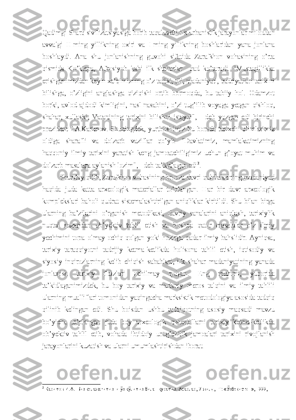 Qadimgi Sharq sivilizatsiyasiga borib taqaluvchi ilk urbanistik jarayonlar miloddan
avvalgi   II-ming   yillikning   oxiri   va   I-ming   yillikning   boshlaridan   yana   jonlana
boshlaydi.   Ana   shu   jonlanishning   guvohi   sifatida   Zarafshon   vohasining   o’rta
qismida   Ko’ktepa,   Afrosiyob   kabi   ilk   shaharlar     qad   ko’taradi.   "Mustaqillikka
erishganimizdan keyin xalqimizning o’z tarixi, tili, madaniyati, qadriyatlari tarixini
bilishga,   o’zligini   anglashga   qiziqishi   ortib   bormoqda,   bu   tabiiy   hol.   Odamzot
borki,   avlod-ajdodi   kimligini,   nasl-nasabini,   o’zi   tug’ilib   voyaga   yetgan   qishloq,
shahar,   xullaski,   Vatanining   tarixini   bilishni   istaydi",   -   deb   yozgan   edi   birinchi
prezident   I.A.Karimov.   Shuningdek,   yurtboshimiz   bu   borada   tarixchi   olimlarimiz
oldiga   sharafli   va   dolzarb   vaziflar   qo’yib   "Davlatimiz,   mamlakatimizning
haqqoniy   ilmiy   tarixini   yaratish   keng   jamoatchiligimiz   uchun   g’oyat   muhim   va
dolzarb masalaga aylanish lozim", - deb ta’kidlagan edi 2
.
                Shunday qilib, Zarafshon vohasining bronza davri qabilalarining madaniyati
haqida   juda   katta   arxeologik   materiallar   to’plangan.   Har   bir   davr   arxeologik
komplekslari   baholi   qudrat   sistemalashtirilgan   aniqliklar   kiritildi.   Shu   bilan   birga
ularning   ba’zilarini   o’rganish   metodikasi,   davriy   sanalarini   aniqlash,   tarixiylik
nuqtai   nazaridan   ob’yektiv   tahlil   etish   va   boshqa   qator   masalalar   o’z   ilmiy
yechimini   topa   olmay   ochiq   qolgan   yoki   hozirga   qadar   ilmiy   bahslidir.   Ayniqsa,
tarixiy   taraqqiyotni   tadrijiy   ketma-ketlikda   holisona   tahlil   etish,   iqtisodiy   va
siyosiy   inqirozlarning   kelib   chiqish   sabablari,   ilk   shahar   madaniyatining   yanada
jonlanish   tarixiy   ildizlari   ochilmay   qolgan.   Eng   muhimi,   yuqorida
ta’kidlaganimizdek,   bu   boy   tarixiy   va   madaniy   meros   talqini   va   ilmiy   tahlili
ularning mualliflari tomonidan yaqingacha marksistik metodologiya asosida tadqiq
qilinib   kelingan   edi.   Shu   boisdan   ushbu   tadqiqotning   asosiy   maqsadi   mavzu
bo’yicha   to’plangan   juda   boy   arxeologik   materiallarni   tarixiy   ketma-ketlikda
ob’yektiv   tahlil   etib,   vohada   ibtidoiy   urug’chilik   jamoalari   tarixini   rivojlanish
jarayonlarini kuzatish va ularni umumlashtirishdan iborat.
2
  Каримов И.А. Биз келажагимизни ўз қўлимиз билан қурамиз. Асарлар, 7-жилд, -Т: «Ўзбекистон», 1999, 