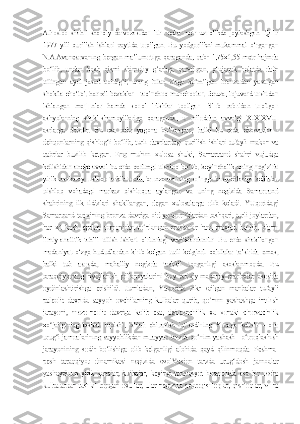 Afrosiob   shahri   sharqiy   darvozasidan   bir   necha   metr   uzoqlikda   joylashgan.   Qabr
1977   yili   qurilish   ishlari   paytida   topilgan.   Bu   yodgorlikni   mukammal   o‘rgangan
N.A.Avanesovaning   bergan  ma’lumotiga  qaraganda,   qabr  1,75x1,55  metr   hajmda
bo‘lib,   undan   bosh   qismi   shimoliy   g‘arbga   qaratilgan,   g‘ujanak   holatda   dafn
qilingan   ayol   jasad   qoldig‘i,   uning   bilan   birga   ko‘milgan   bronzadan   yasalgan
shokila-cho‘lpi, har xil bezaklar - taqinchoq munchoqlar, feruza, lojuvard toshidan
ishlangan   marjonlar   hamda   sopol   idishlar   topilgan.   Siob   qabridan   topilgan
ashyolarning   shakl-shamoyillariga   qaraganda,   u   miloddan   avvalgi   XIX-XVIII
asrlarga   doirdir.   Bu   esa   qabr   yagona   bo‘lmagan,   balki   bu   erda   chorvador   -
dehqonlarning   qishlog‘i   bo‘lib,   turli   davrlardagi   qurilish   ishlari   tufayli   makon   va
qabrlar   buzilib   ketgan.   Eng   muhim   xulosa   shuki,   Samarqand   shahri   vujudga
kelishidan ancha avval bu erda qadimgi qishloq bo‘lib, keyinchalik uning negizida
yirik markaziy qishloq tarkib topib, bronza asrining so‘nggi bosqichlariga kelib bu
qishloq   vohadagi   markaz   qishloqqa   aylangan   va   uning   negizida   Samarqand
shahrining   ilk   ildizlari   shakllangan,   degan   xulosalarga   olib   keladi.   YUqoridagi
Samarqand tarixining bronza davriga oid yodgorliklardan tashqari, turli joylardan,
har   xil   kasb   egalari   tomonidan   to‘plangan   manbalar   ham   mavjud   bo‘lib,   ularni
ilmiy-analitik   tahlil   qilish   ishlari   oldindagi   vazifalardandir.   Bu   erda   shakllangan
madaniyat   o‘zga   hududlardan   kirib   kelgan   turli   kelgindi   qabilalar   ta’sirida   emas,
balki   tub   asosda,   mahalliy   negizda   tashkil   topganligi   asoslanmoqda.   Bu
taraqqiyotning   rivojlanish   pillapoyalarini   boy   tarixiy-madaniy   manbalar   asosida
oydinlashtirishga   erishildi.   Jumladan,   Yuqorida   zikr   etilgan   manbalar   tufayli
paleolit   davrida   sayyoh   ovchilarning   kulbalar   qurib,   qo‘nim   yashashga   intilish
jarayoni,   mezo-neolit   davriga   kelib   esa,   dehqonchilik   va   xonaki   chorvachilik
xo‘jaligining   tashkil   topishi,   ishlab   chiqarish   iqtisodining   Yuzaga   kelishi   -   ona
urug‘i jamoalarining sayyohlikdan muayyan tarzda qo‘nim yashash - o‘troqlashish
jarayonining   sodir   bo‘lishiga   olib   kelganligi   alohida   qayd   qilinmoqda.   Peshma-
pesh   taraqqiyot   dinamikasi   negizida   evolYusion   tarzda   urug‘dosh   jamoalar
yashaydigan   yirik   kapalar,   kulbalar,   keyingi   taraqqiyot   bosqichida   esa   bir   necha
kulbalardan tashkil  topgan ovullar, ular negizida protoqishloqlar, qishloqlar, voha 