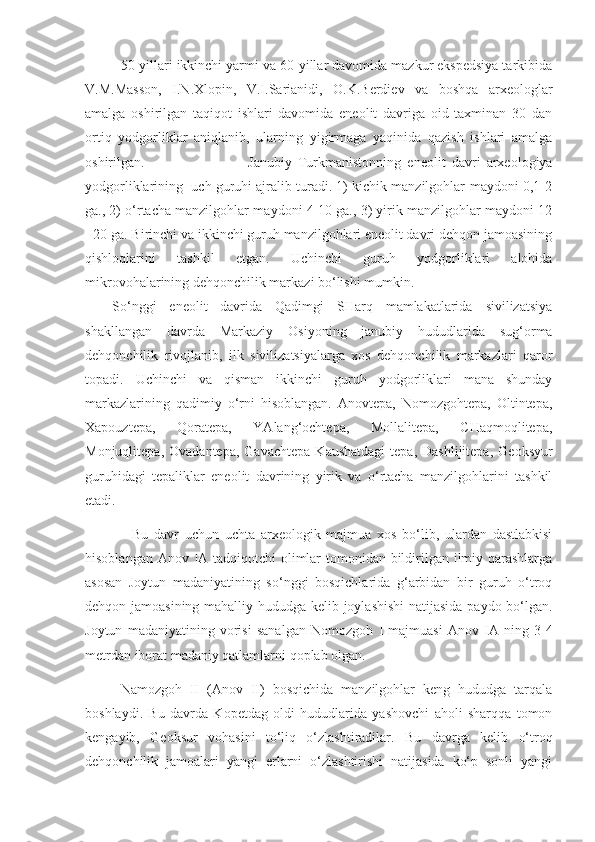 50-yillari ikkinchi yarmi va 60-yillar davomida mazkur ekspedsiya tarkibida
V.M.Masson,   I.N.Xlopin,   V.I.Sarianidi,   O.K.Berdiev   va   boshqa   arxeologlar
amalga   oshirilgan   taqiqot   ishlari   davomida   eneolit   davriga   oid   taxminan   30   dan
ortiq   yodgorliklar   aniqlanib,   ularning   yigirmaga   yaqinida   qazish   ishlari   amalga
oshirilgan.  Janubiy   Turkmanistonning   eneolit   davri   arxeologiya
yodgorliklarining  uch guruhi ajralib turadi. 1) kichik manzilgohlar-maydoni 0,1-2
ga., 2) o‘rtacha manzilgohlar-maydoni 4-10 ga., 3) yirik manzilgohlar-maydoni 12
- 20 ga. Birinchi va ikkinchi guruh manzilgohlari eneolit davri dehqon jamoasining
qishloqlarini   tashkil   etgan.   Uchinchi   guruh   yodgorliklari   alohida
mikrovohalarining dehqonchilik markazi bo‘lishi mumkin. 
So‘nggi   eneolit   davrida   Qadimgi   SHarq   mamlakatlarida   sivilizatsiya
shakllangan   davrda   Markaziy   Osiyoning   janubiy   hududlarida   sug‘orma
dehqonchilik   rivojlanib,   ilk   sivilizatsiyalarga   xos   dehqonchilik   markazlari   qaror
topadi.   Uchinchi   va   qisman   ikkinchi   guruh   yodgorliklari   mana   shunday
markazlarining   qadimiy   o‘rni   hisoblangan.   Anovtepa,   Nomozgohtepa,   Oltintepa,
Xapouztepa,   Qoratepa,   YAlang‘ochtepa,   Mollalitepa,   CHaqmoqlitepa,
Monjuqlitepa,  Ovadantepa,   Gavachtepa   Kaushatdagi   tepa,  Dashlijitepa,   Geoksyur
guruhidagi   tepaliklar   eneolit   davrining   yirik   va   o‘rtacha   manzilgohlarini   tashkil
etadi.
    Bu   davr   uchun   uchta   arxeologik   majmua   xos   bo‘lib,   ulardan   dastlabkisi
hisoblangan Anov IA tadqiqotchi  olimlar tomonidan bildirilgan ilmiy qarashlarga
asosan   Joytun   madaniyatining   so‘nggi   bosqichlarida   g‘arbidan   bir   guruh   o‘troq
dehqon jamoasining mahalliy hududga kelib joylashishi  natijasida paydo bo‘lgan.
Joytun   madaniyatining   vorisi   sanalgan   Nomozgoh   I   majmuasi   Anov   IA   ning   3-4
metrdan iborat madaniy qatlamlarni qoplab olgan.
Namozgoh   II   (Anov   II)   bosqichida   manzilgohlar   keng   hududga   tarqala
boshlaydi.   Bu   davrda   Kopetdag   oldi   hududlarida   yashovchi   aholi   sharqqa   tomon
kengayib,   Geoksur   vohasini   to‘liq   o‘zlashtiradilar.   Bu   davrga   kelib   o‘troq
dehqonchilik   jamoalari   yangi   erlarni   o‘zlashtirishi   natijasida   ko‘p   sonli   yangi 