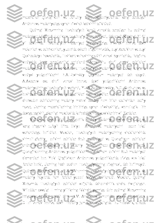 materiallar   Qozog‘iston   va   Janubiy   Sibir   territoriyalarida   keng   tarqalgan
Andronova madaniyatiga aynan  o‘ xshab ketishini ta’kidladi.
Qadimgi   Xorazmning   Tozabog‘yob   kanali   zonasida   tarqalgan   bu   qadimgi
madaniyat izlarini S.P.Tolstov Tozabog‘yob madaniyati, deb atadi. Keyingi 30-40
yil   davomida   Tozabog‘yob   madaniyati   materiallariga   o‘xshash   bronza   davri
makonlari va qabristonlari, yuqorida eslatib o‘tganimizdek, quyi Zarafshon va quyi
Qashqadaryo havzalarida, Toshkent vohasining adirli zonasi rayonlarida, Farg‘ona
vodiysida   keng   tarqalganligi   aniqlandi.   Anna   shu   cho‘l   zonasi   qabilalari
madaniyati S.P.Tolstov va M.A.Itina Tozabog‘yob madaniyati deb atasa, Farg‘ona
vodiysi   yodgorliklarini   B.A.Litvinskiy   Qayroqum   madaniyati   deb   ataydi.
A.Asqarov   esa   cho‘l   zonasi   bronza   davri   yodgorliklarini   Andronova
madaniyatining   Tozabog‘yob   varianti,   YU.A.Zadneprovskiy,   N.G.   Gorbunova   va
boshqalar   esa   Andronova   yodgorliklari   deb   ataydilar.   Lekin   u   cho‘l   zonasi
chorvador   qabilalarning   madaniy   merosi   qanday   nom   bilan   atalishidan   qat’iy
nazar,   ularning   materiallarining   bir-biriga   aynan   o‘xshashligi,   xronologik     bir
davrga tegishli  ekanligi masalasida ko‘pchilik mutaxassislar bir xil fikrdalar.
Ma’lumki,   arxeologlar   u   yodgorlik   moddiy   madaniyat   merosini   chuqur   va
keng   o‘rganish   tufayli   O‘rta   Osiyo     Andronova   madaniyatini     qator   lokal
variantlarga   bo‘ldilar.   Masalan,   Tozabog‘yob   madaniyatining   shakllanishida
shimoli-g‘arbiy     qo‘shni   qabilalar   Srub   madaniyati   va   Qozog‘iston   qabilalari
andronova   madaniyatining   madaniy   ta’siri,   hatto   etnik   ta’siri   katta.
Qozog‘istonning   Andronova   yodgorliklarini   o‘zida   ham   qo‘shni   Stub   madaniyati
elementlari   bor.   Yoki   Qirg‘iziston   Andronova   yodgorliklarida   o‘ziga   xos   lokal
farqlar   borki,   ularning   hech   qachon   Tozabog‘yobning   o‘zginasi,   deb   bo‘lmaydi.
Qadimgi   Xorazm   va   quyi   Zarafshonning   Tozabog‘yob   qabilalari   xo‘jalik   va
madaniy   hayotida   ham   farqlar   yaqqol   ko‘zga   tashlanadi.   Masalan,   Qadimgi
Xorazmda   Tozabog‘yob   qabilalari   xo‘jalida   dehqonchilik   ancha   rivojlangan.
Miloddan   avvalgi   II   ming   yillikning   ikkinchi   yarmiga   doir   qadimgi   Xorazmning
irrigatsiya   ariqlari   taniqli   olim     B.V.   Andrianov   tomonidan   yaxshi   o‘rganilgan.
CHo‘l   zonasi   bronza   davri     ibtidoiy   jamoalari   xo‘jaligida     bu   notekslik,   albatta 