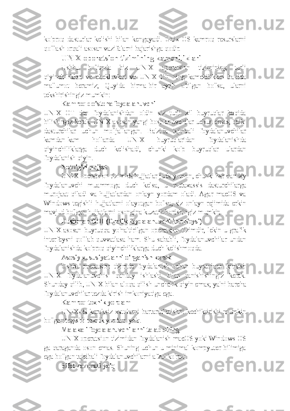 ko'proq   dasturlar   kelishi   bilan   kengayadi.   Unix   OS   kamroq   resurslarni
qo'llash orqali asosan vazifalarni bajarishga qodir.
UNIX operatsion tizimining kamchiliklari
Ushbu   bo'limda   biz   UNIX   operatsion   tizimining   turli
qiyinchiliklari   va   cheklovlari   va   UNIX   OT   ning   kamchiliklari   haqida
ma'lumot   beramiz;   Quyida   birma-bir   aytib   o'tilgan   bo'lsa,   ularni
tekshirishingiz mumkin:
Kamroq do'stona foydalanuvchi
UNIX   OT   dan   foydalanishdan   oldin   siz   turli   xil   buyruqlar   haqida
bilishingiz kerak. UNIX asosan yangi boshlanuvchilar uchun emas, balki
dasturchilar   uchun   mo'ljallangan.   Ba'zida   tajribali   foydalanuvchilar
kamdan-kam   hollarda   UNIX   buyruqlaridan   foydalanishda
qiyinchiliklarga   duch   kelishadi,   chunki   ko'p   buyruqlar   ulardan
foydalanish qiyin.
Noto'g'ri hujjat
UNIX operatsion tizimida hujjatlar juda yomon, chunki har qanday
foydalanuvchi   muammoga   duch   kelsa,   u   mutaxassis   dasturchilarga
murojaat   qiladi   va   hujjatlardan   onlayn   yordam   oladi.   Agar   macOS   va
Windows   tegishli   hujjatlarni   olayotgan   bo'lsa,   siz   onlayn   rejimida   erkin
mavjud bo'lgan hujjatlarni osongina kuzatib borishingiz mumkin.
Dushman GUI (Grafik foydalanuvchi interfeysi)
UNIX   asosan   buyruqqa   yo'naltirilgan   operatsion   tizimdir,   lekin   u   grafik
interfeysni   qo'llab-quvvatlasa   ham.   Shu   sababli,   foydalanuvchilar   undan
foydalanishda ko'proq qiyinchiliklarga duch kelishmoqda.
Asosiy xususiyatlarni o'rganish kerak
Ushbu   operatsion   tizimda   foydalanish   uchun   buyruqlarni   kiritish
UNIX   foydalanuvchisi   qanday   ishlashi   bilan   tanishishingiz   kerak.
Shunday qilib, UNIX bilan aloqa qilish unchalik qiyin emas; ya'ni barcha
foydalanuvchilar tezda kirish imkoniyatiga ega.
Kamroq texnik yordam
UNIX-da   keraksiz   xatolarni   bartaraf   etishni   kechiktirishi   mumkin
bo'lgan tegishli texnik yordam yo'q.
Malakali foydalanuvchilarni talab qiling
UNIX operatsion tizimidan foydalanish macOS yoki Windows OS
ga qaraganda oson emas. Shuning uchun u minimal kompyuter bilimiga
ega bo'lgan tajribali foydalanuvchilarni afzal ko'radi.
Sifat nazorati yo'q 